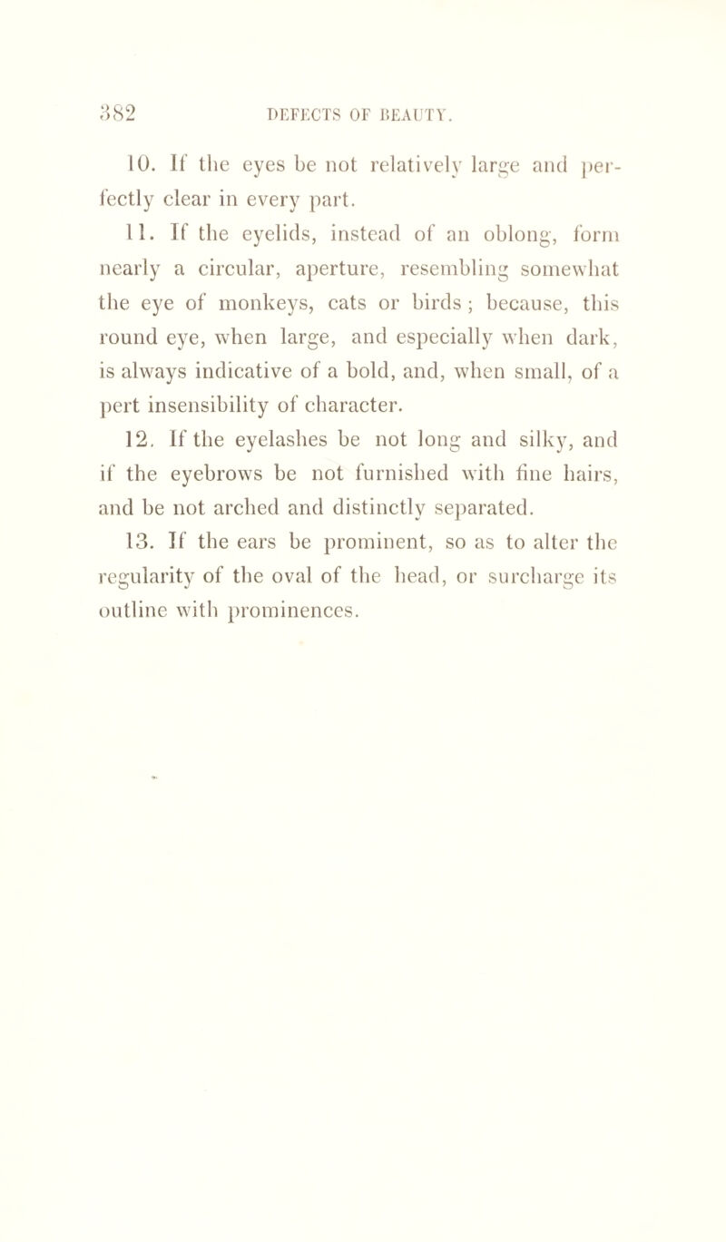 10. If the eyes be not relatively large and per¬ fectly clear in every part. 11. If the eyelids, instead of an oblong, form nearly a circular, aperture, resembling somewhat the eye of monkeys, cats or birds ; because, this round eye, when large, and especially when dark, is always indicative of a bold, and, when small, of a pert insensibility of character. 12. If the eyelashes be not long and silky, and if the eyebrows be not furnished with tine hairs, and be not arched and distinctly separated. 13. If the ears be prominent, so as to alter the regularity of the oval of the head, or surcharge its outline with prominences.