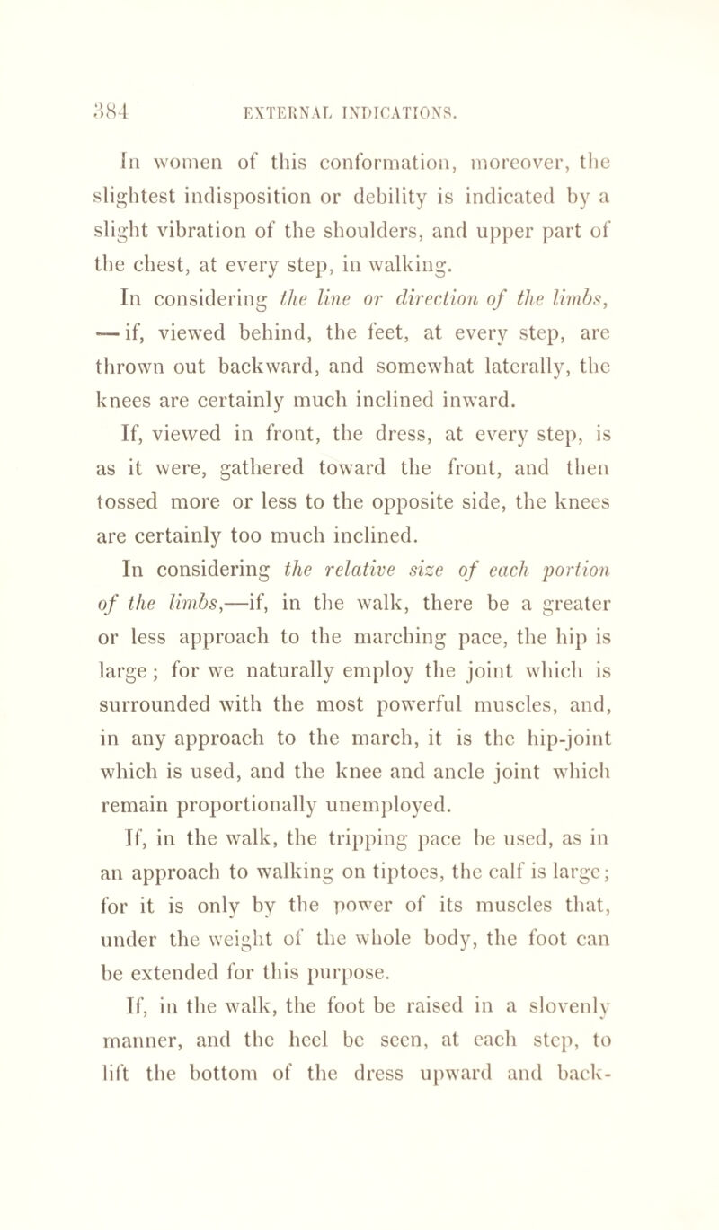 In women of this conformation, moreover, the slightest indisposition or debility is indicated by a slight vibration of the shoulders, and upper part of the chest, at every step, in walking. In considering the line or direction of the limbs, — if, viewed behind, the feet, at every step, are thrown out backward, and somewhat laterally, the knees are certainly much inclined inward. If, viewed in front, the dress, at every step, is as it were, gathered toward the front, and then tossed more or less to the opposite side, the knees are certainly too much inclined. In considering the relative size of each portion of the limbs,—if, in the walk, there be a greater or less approach to the marching pace, the hip is large; for we naturally employ the joint which is surrounded with the most powerful muscles, and, in any approach to the march, it is the hip-joint which is used, and the knee and ancle joint which remain proportionally unemployed. If, in the walk, the tripping pace be used, as in an approach to walking on tiptoes, the calf is large; for it is only by the power of its muscles that, under the weight of the whole body, the foot can he extended for this purpose. If, in the walk, the foot be raised in a slovenly manner, and the heel be seen, at each step, to lift the bottom of the dress upward and back-