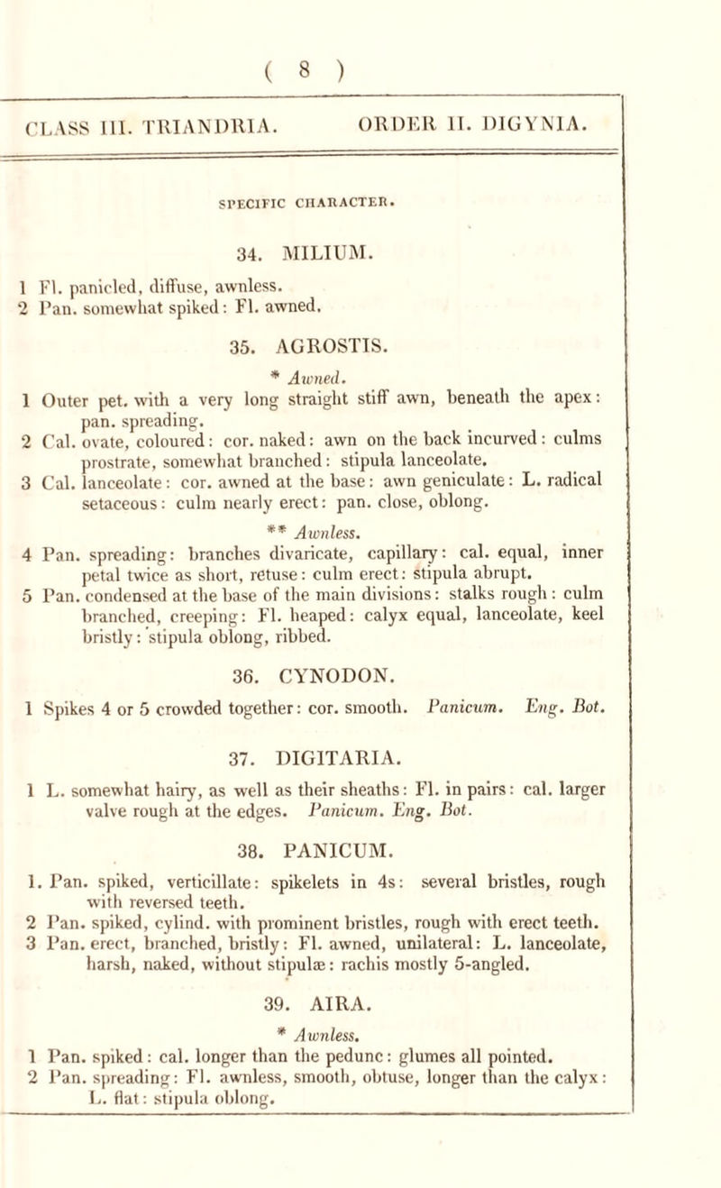 CLASS III. TRIANDR1A. ORDER II. DIGYN1A. SPECIFIC CHARACTER. 34. MILIUM. 1 FL panic led, diffuse, awnless. 2 Pan. somewhat spiked: FI. awned, 35. AGROSTIS. * Awned. 1 Outer pet. with a very long straight stiff awn, beneath the apex: pan. spreading. 2 Cal. ovate, coloured: cor. naked: awn on the back incurved : culms prostrate, somewhat branched: stipula lanceolate. 3 Cal. lanceolate: cor. awned at the base: awn geniculate: L. radical setaceous: culm nearly erect: pan. close, oblong. ** Awnless. 4 Pan. spreading: branches divaricate, capillary: cal. equal, inner petal twice as short, retuse: culm erect: stipula abrupt. 5 Pan. condensed at the base of the main divisions: stalks rough : culm branched, creeping: Fl. heaped: calyx equal, lanceolate, keel bristly: stipula oblong, ribbed. 36. CYNODON. 1 Spikes 4 or 5 crowded together: cor. smooth. Panicum. Eng. Bot. 37. DIGITARIA. 1 L. somewhat hairy, as well as their sheaths: Fl. in pairs: cal. larger valve rough at the edges. Panicum. Eng. Bot. 38. PANICUM. 1. Pan. spiked, verticillate: spikelets in 4s: several bristles, rough with reversed teeth. 2 Pan. spiked, cylind. with prominent bristles, rough with erect teeth. 3 Pan. erect, branched, bristly: Fl. awned, unilateral: L. lanceolate, harsh, naked, without stipulae: rachis mostly 5-angled. 39. AIRA. * Awnless. 1 Pan. spiked: cal. longer than the pedunc: glumes all pointed. 2 Pan. spreading: Fl. awnless, smooth, obtuse, longer than the calyx: L. flat: stipula oblong.