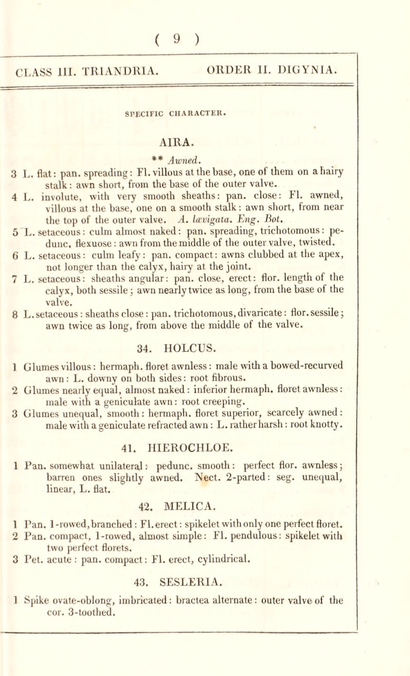 CLASS III. TR1ANDRIA. ORDER II. DLGYNIA. SPECIFIC CHARACTER. AIRA. ** Awned. 3 L. flat: pan. spreading: FI. villous at the base, one of them on a hairy stalk: awn short, from the base of the outer valve. 4 L. involute, with very smooth sheaths: pan. close: FI. awned, villous at the base, one on a smooth stalk: awn short, from near the top of the outer valve. A. hcvigata. Eng. Bot. 5 L. setaceous: culm almost naked: pan. spreading, trichotomous: pe- dunc. flexuose: awn from the middle of the outer valve, twisted. 6 L. setaceous: culm leafy: pan. compact: awns clubbed at the apex, not longer than the calyx, hairy at the joint. 7 L. setaceous: sheaths angular: pan. close, erect: flor. length of the calyx, both sessile; awn nearly twice as long, from the base of the valve. 8 L. setaceous: sheaths close: pan. trichotomous, divaricate: flor. sessile; awn twice as long, from above the middle ot the valve. 34. HOLCUS. 1 Glumes villous: hermaph. floret awnless: male with a bowed-recurved awn: L. downy on both sides: root fibrous. 2 Glumes nearly equal, almost naked: inferior hermaph. floret awnless: male with a geniculate awn: root creeping. 3 Glumes unequal, smooth: hermaph. floret superior, scarcely awned: male with a geniculate refracted awn: L. rather harsh: root knotty. 41. IIIEROCHLOE. 1 Pan. somewhat unilateral: pedunc. smooth : perfect flor. awnless; barren ones slightly awned. Nect. 2-parted: seg. unequal, linear, L. flat. 42. MELICA. 1 Pan. 1-rowed, branched: Fl.erect: spikelet with only one perfect floret. 2 Pan. compact, 1-rowed, almost simple: FI. pendulous: spikelet with two perfect florets. 3 Pet. acute : pan. compact: FI. erect, cylindrical. 43. SESLERIA. 1 Spike ovate-oblong, imbricated: bractea alternate: outer valve of the cor. 3-toothed.