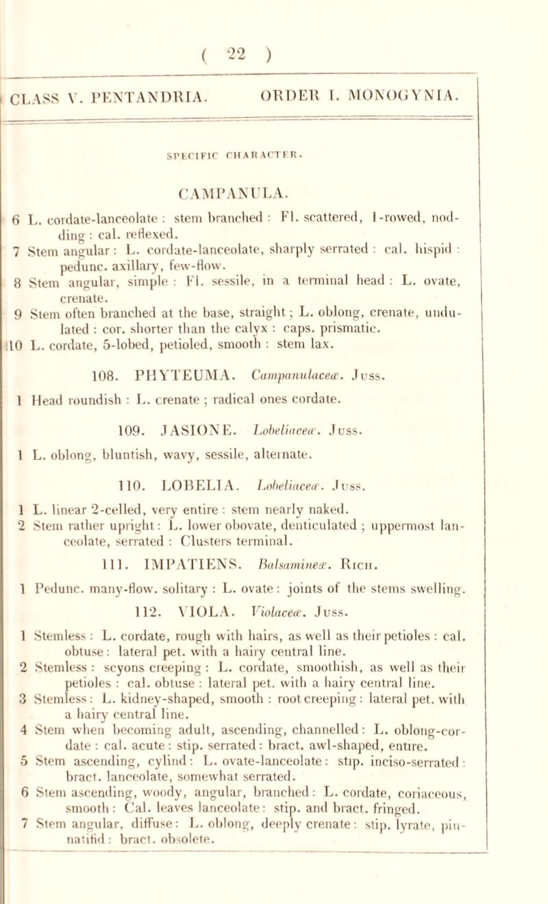 CLASS V. PENTANDRIA. ORDER I. MONOGYNIA. SPECIFIC CHARACTER. CAMPANULA. 6 L. cordate-lanceolate : stem branched : El. scattered, I-rowed, nod- ding : cal. reflexed. 7 Stem angular: L. cordate-lanceolate, sharply serrated : cal. hispid: pedunc. axillary, few-flow. 8 Stem angular, simple : El. sessile, in a terminal head : L. ovate, crenate. 9 Stem often branched at the base, straight; L. oblong, crenate, undu- lated : cor. shorter than the calyx : caps, prismatic. 10 L. cordate, 5-lobed, petioled, smooth : stem lax. 108. PEIVTEUMA. Campanulaceee. Juss. 1 Head roundish : L. crenate ; radical ones cordate. 109. JASIONE. Lobeliacecr. Juss. 1 L. oblong, bluntish, wavy, sessile, alternate. 110. LOBELIA. Lobeliaceir. Juss. 1 L. linear 2-celled, very entire : stem nearly naked. 2 Stem rather upright: L. lower obovate, denticulated ; uppermost lan- ceolate, serrated : Clusters terminal. 111. IMPATIENS. Balsaminecr. Rich. 1 Pedunc. many-flow. solitary : L. ovate: joints of the stems swelling. 112. YIOLA. Violaceie. Juss. 1 Stemless : L. cordate, rough with hairs, as well as their petioles : cal. obtuse: lateral pet. with a hairy central line. 2 Stemless : scyons creeping : L. cordate, smoothish, as well as their petioles : cal. obtuse : lateral pet. with a hairy central line. 3 Stemless: L. kidney-shaped, smooth : root creeping: lateral pet. with a hairy central line. 4 Stem when becoming adult, ascending, channelled: L. oblong-cor- date : cal. acute: stip. serrated: bract, awl-shaped, entire. 5 Stem ascending, cylind: L. ovate-lanceolate: stip. inciso-serrated: bract, lanceolate, somewhat serrated. 6 Stem ascending, woody, angular, branched: L. cordate, coriaceous, smooth: Cal. leaves lanceolate: stip. and bract, fringed. 7 Stem angular, diffuse: L. oblong, deeply crenate: stip. lyrate, pin - natifid: bract, obsolete.