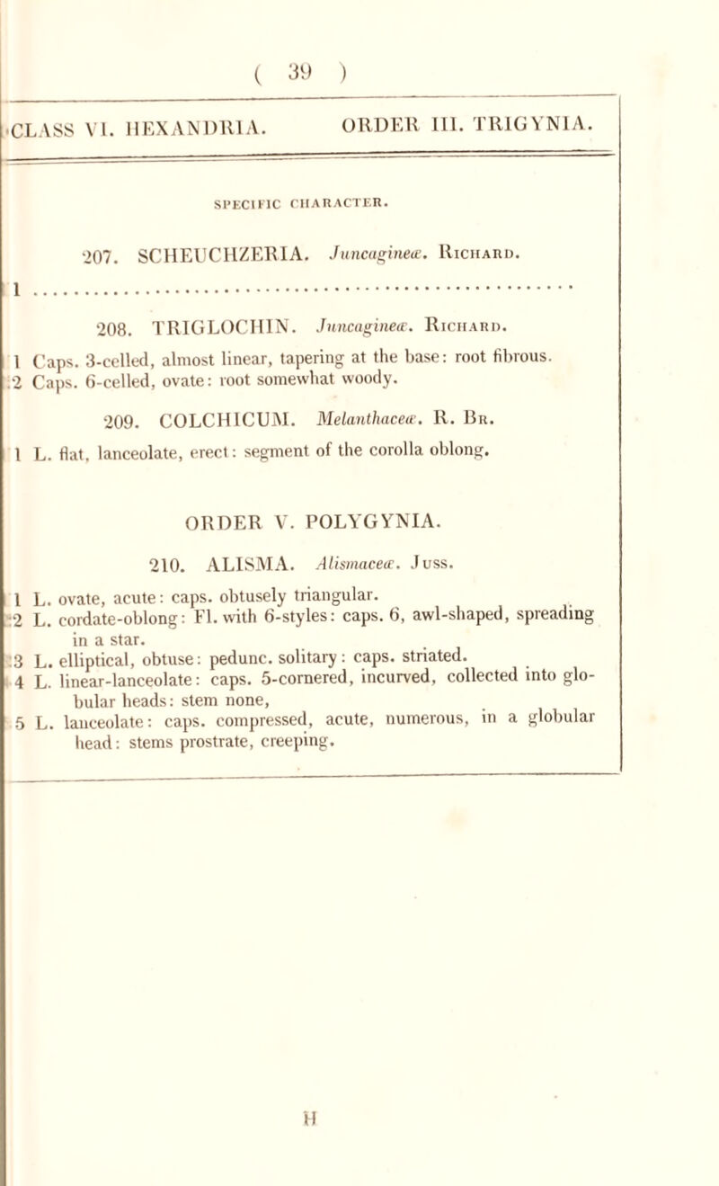 ( 39 ) ■ CLASS VI. HEXANDRIA. ORDER 111. TRIGYN1A. SPECIFIC CHARACTER. ‘>07. SCHEUCHZERIA. Juncaginete. Richard. 1 208. TRIGLOCHIN. Juncaginete. Richard. 1 Caps. 3-celled, almost linear, tapering at the base: root fibrous. .2 Caps. 6-celled, ovate: root somewhat woody. 209. COLCHICUM. Melanthacete. R. Bn. 1 L. flat, lanceolate, erect: segment of the corolla oblong. ORDER V. POLYGYNIA. 210. ALISMA. Alismacete. Juss. 1 L. ovate, acute: caps, obtusely triangular. :‘2 L. cordate-oblong: FI. with 6-styles: caps. 6, awl-shaped, spreading in a star. :3 L. elliptical, obtuse: pedunc. solitary: caps, striated. 4 L. linear-lanceolate: caps. 5-cornered, incurved, collected into glo- bular heads: stem none, 5 L. lanceolate: caps, compressed, acute, numerous, in a globular head: stems prostrate, creeping. H