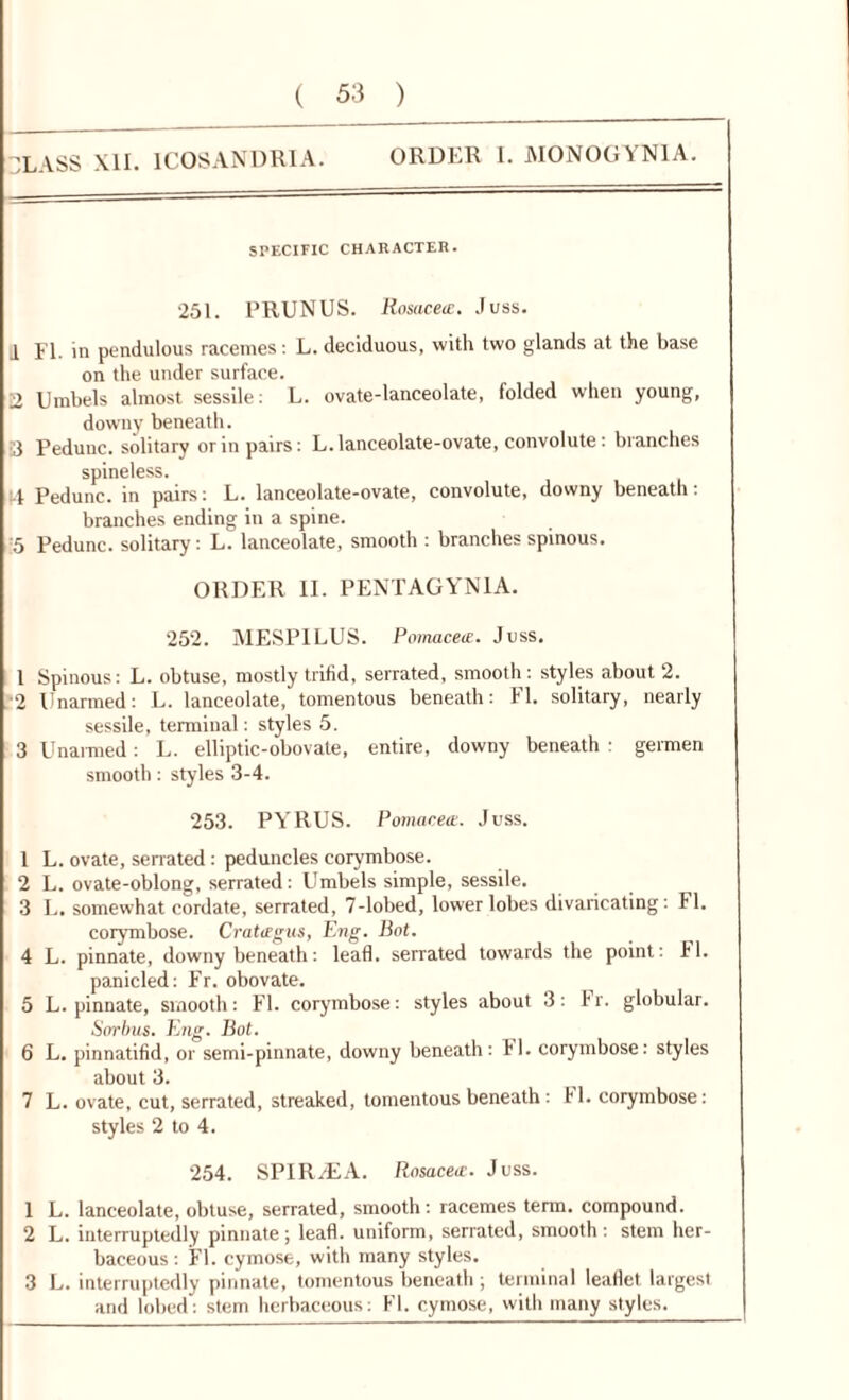 'LASS XII. 1C0SANDRIA. ORDER I. MONOGYN1A. SPECIFIC CHARACTER. 251. PRUNUS. Rosacete. Juss. 1 FI. in pendulous racemes : L. deciduous, with two glands at the base on the under surface. 2 Umbels almost sessile: L. ovate-lanceolate, folded when young, downy beneath. 3 Pedunc. solitary or in pairs: L. lanceolate-ovate, convolute: branches spineless. !4 Pedunc. in pairs: L. lanceolate-ovate, convolute, downy beneath: branches ending in a spine. 5 Pedunc. solitary: L. lanceolate, smooth : branches spinous. ORDER II. PENTAGYN1A. 252. MESPILUS. PomacetE. Joss. 1 Spinous: L. obtuse, mostly trifid, serrated, smooth : styles about 2. ■2 Unarmed: L. lanceolate, tomentous beneath: FI. solitary, nearly sessile, terminal: styles 5. 3 Unarmed: L. elliptic-obovate, entire, downy beneath : germen smooth: styles 3-4. 253. PYRUS. Pomacete. Juss. 1 L. ovate, serrated : peduncles corymbose. 2 L. ovate-oblong, serrated: Umbels simple, sessile. 3 L. somewhat cordate, serrated, 7-lobed, lower lobes divaricating: FI. corymbose. Cratagus, Eng. Bot. 4 L. pinnate, downy beneath: lead, serrated towards the point: FI. panicled: Fr. obovate. 5 L. pinnate, smooth: FI. corymbose: styles about 3: Fr. globular. Sorbus. Eng. Bot. 6 L. pinnatifid, or semi-pinnate, downy beneath: FI. corymbose: styles about 3. 7 L. ovate, cut, serrated, streaked, tomentous beneath : FI. corymbose: styles 2 to 4. 254. SPIRAEA. Rosacete. Juss. 1 L. lanceolate, obtuse, serrated, smooth: racemes term, compound. 2 L. interruptedly pinnate; lead, uniform, serrated, smooth : stem her- baceous : FI. cymose, with many styles. 3 L. interruptedly pinnate, tomentous beneath; terminal leadet largest and lobed: stem herbaceous: FI. cymose, with many styles.