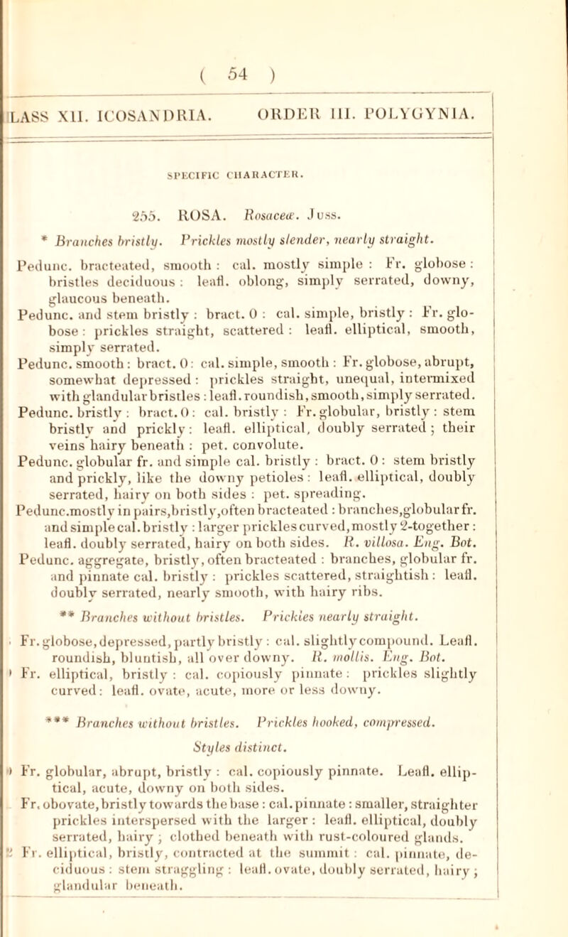 1LASS XII. ICOSANDRIA. ORDER III. POLYGYN1A. SPECIFIC CHARACTER. 255. ROSA. Rosacea'. Juss. * Branches bristly. Prickles mostly slender, nearly straight. Pedunc. bracteated, smooth: cal. mostly simple: hr. globose: bristles deciduous : leafl. oblong, simply serrated, downy, glaucous beneath. Pedunc. and stem bristly : bract. 0 : cal. simple, bristly : Er. glo- bose : prickles straight, scattered: leatl. elliptical, smooth, simply serrated. Pedunc. smooth : bract. 0: cal. simple, smooth : Fr. globose, abrupt, somewhat depressed : prickles straight, unequal, intermixed with glandular bristles: leafl. roundish, smooth, simply serrated. Pedunc. bristly : bract. 0: cal. bristly : Fr. globular, bristly : stem bristly and prickly: leaf!, elliptical, doubly serrated; their veins hairy beneath : pet. convolute. Pedunc. globular fr. and simple cal. bristly : bract. 0 : stem bristly and prickly, like the downy petioles : leafl. elliptical, doubly serrated, hairy on both sides : pet. spreading. Pedunc.mostly in pairs,bristly,often bracteated : branches,globular fr. and simple cal. bristly : larger prickles curved, mostly 2-together: leafl. doubly serrated, hairy on both sides. R. villosa. Eng. Bot. Pedunc. aggregate, bristly, often bracteated : branches, globular fr. and pinnate cal. bristly : prickles scattered, straightish : leafl. doubly serrated, nearly smooth, with hairy ribs. ** Branches without bristles. Prickles nearly straight. ■ Fr. globose, depressed, partly bristly : cal. slightly compound. Leafl. roundish, bluutish, all over downy. R. mollis. Eng. Bot. > Fr. elliptical, bristly : cal. copiously pinnate: prickles slightly curved: leafl. ovate, acute, more or less downy. *** Branches without bristles. Prickles hooked, compressed. Styles distinct. > Fr. globular, abrupt, bristly : cal. copiously pinnate. Leafl. ellip- tical, acute, downy on both sides. Fr, obovate, bristly towards the base: cal. pinnate : smaller, straighter prickles interspersed with the larger : leafl. elliptical, doubly serrated, hairy ; clothed beneath with rust-coloured glands.  Fr. elliptical, bristly, contracted at the summit : cal. pinnate, de- ciduous : stem straggling : leafl. ovate, doubly serrated, hairy; glandular beneath.