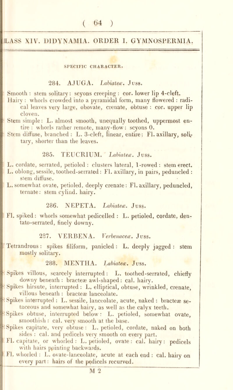 (LASS XIV. D1DYNAM1A. ORDER I. GYMNOSEERMIA. SPECIFIC CHARACTER. 284. AJUGA. LabiateJuss. Smooth : stem solitary: scyons creeping : cor. lower lip 4-cleft. Hairy : whorls crowded into a pyramidal form, many flowered : radi- cal leaves very large, obovate, crenate, obtuse : cor. upper lip cloven. Stem simple: L. almost smooth, unequally toothed, uppermost en- tire : whorls rather remote, many-flow: scyons 0. Stem diffuse, branched : L. 3-cleft, linear, entire: FI. axillary, soli- tary, shorter than the leaves. 285. TEUCRIUM. Labiatece. Juss. L. cordate, serrated, petioled : clusters lateral, 1-rowed: stem erect. L. oblong, sessile, toothed-serrated: FI. axillary, in pairs, peduncled : stem diffuse. L.somewhat ovate, petioled, deeply crenate: FI.axillary, peduncled, ternate: stem cylind. hairy. 286. NEPETA. Labiatete. Juss. FI. spiked: whorls somewhat pedicelled : L. petioled, cordate, den- tato-serrated, finely downy. 287. VERBENA. Verbenacete. Juss. Tetrandrous : spikes filiform, panicled: L. deeply jagged : stem mostly solitary. 288. MENTHA. Labiatece. Juss. Spikes villous, scarcely interrupted: L. toothed-serrated, chiefly downy beneath : bracteas awl-shaped: cal. hairy. Spikes hirsute, interrupted : L. elliptical, obtuse, wrinkled, crenate, villous beneath : brae tea* lanceolate. Spikes interrupted : L. sessile, lanceolate, acute, naked : bracteae se- taceous and somewhat hairy, as well as the calyx teeth. Spikes obtuse, interrupted below: L. petioled, somewhat ovate, smoothish : cal. very smooth at the base. Spikes capitate, very obtuse: L. petioled, cordate, naked on both sides : cal. and pedicels very smooth on every part. FI. capitate, or whorled : L. petioled, ovate: cal. haiiy: pedicels with hairs ppinting backwards. FI. whorled : L. ovate-lanceolate, acute at each end : cal. haiiy on every part: hairs of the pedicels recurved. jvf2