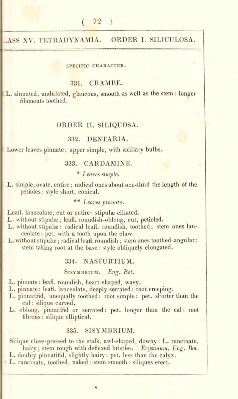 ,ASS XV. TETRADYNAMIA. ORDER 1. S1LICULOSA. SPECIFIC CHARACTER. 331. CRAMBE. L. sinuated, undulated, glaucous, smooth as well as the stem: longer filaments toothed. ORDER II. SILIQUOSA. 332. DENTARIA. Lower leaves pinnate; upper simple, with axillary bulbs. 333. CARDAMINE. * Leaves simple. L. simple, ovate, entire; radical ones about one-third the length of the petioles: style short, conical. ** Leaves pinnate. Lead, lanceolate, cut or entire: stipul® ciliated. L. without stipulse; lead, roundish-oblong, cut, petioled. L. without stipulac : radical lead, roundish, toothed ; stem ones lan- ceolate: pet. with a tooth upon the claw. L. without stipulae; radical lead, roundish ; stem ones toothed-angular: stem taking root at the base: style obliquely elongated. 334. NASTURTIUM. Sisymbrium. Eng. Bot. L. pinnate: lead, roundish, heart-shaped, wavy. L. pinnate: lead, lanceolate, deeply serrated: root creeping. L. piunatidd, unequally toothed: root simple: pet. shorter than the cal: silique Curved. L. oblong, pinnatidd or serrated: pet. longer than the cal: root dbrous: silique elliptical. 335. SISYMBRIUM. Silique close-pressed to the stalk, awl-shaped, downy: L. runcinate, hairy; stem rough with dedexed bristles. Erysimum. Eng. Bot. L. doubly pinnatidd, slightly haiiy: pet. less than the calyx. L. runcinate, toothed, naked : stem smooth : siliques erect.