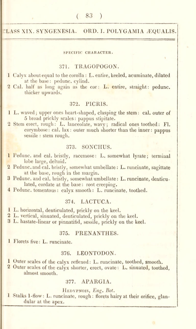 LASS XIX. SYNGENESIA. ORD. I. POLYGAMIA ACQUALIS. SPECIFIC CHARACTER. I 371. TRAGOPOGON. 1 Calyx about equal to the corolla : L. entire, keeled, acuminate, dilated at the base: pedunc. cylind. 2 Cal. half as long again as the cor: L. entire, straight: pedunc. thicker upwards. 372. P1CR1S. 1 L. waved; upper ones heart-shaped, clasping the stem: cal. outer of 5 broad prickly scales: pappus stipitate. 2 Stem erect, rough: L. lanceolate, wavy; radical ones toothed: FI. corymbose: cal. lax: outer much shorter than the inner: pappus sessile : stem rough. 373. SONCHUS. 1 Pedunc. and cal. bristly, racemose: L. somewhat lyrate; terminal lobe large, deltoid. 2 Pedunc. and cal. bristly, somewhat umbellate : L. runcinate, sagittate at the base, rough in the margin. 3 Pedunc. and cal. bristly, somewhat umbellate: L. runcinate, denticu- lated, cordate at the base: root creeping. 4 Pedunc. tomentous: calyx smooth: L. runcinate, toothed. 374. LACTUCA. 1 L. horizontal, denticulated, prickly on the keel. 2 L. vertical, sinuated, denticulated, prickly on the keel. 3 L. hastate-linear or pinnatifid, sessile, prickly on the keel. 375. PRENANTHES. 1 Florets five: L. runcinate. 376. LEONTODON. 1 Outer scales of the calyx reflexed: L. runcinate, toothed, smooth. 2 Outer scales of the calyx shorter, erect, ovate: L. sinuated, toothed, almost smooth. 377. APARGIA. Hedypnois, Eng. Bot. 1 Stalks 1-flow : L. runcinate, rough : florets hairy at their orifice, glan- dular at the apex.