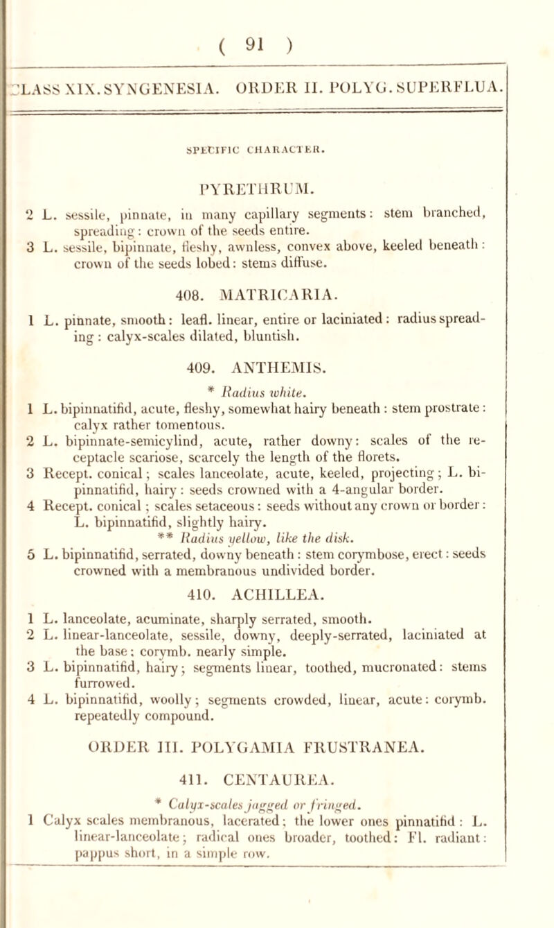 HLASS XIX. SYNGENESIA. ORDER II. POLYG. SUPERFLUA. SPECIFIC CHARACTER. PYRET1IRUM. 2 L. sessile, pinnate, in many capillary segments: stem branched, spreading: crown of the seeds entire. 3 L. sessile, bipinnate, fleshy, awnless, convex above, keeled beneath: crown of the seeds lobed: stems diffuse. 408. MATRICARIA. 1 L. pinnate, smooth: leafl. linear, entire or laciniated: radius spread- ing : calyx-scales dilated, bluntish. 409. ANTHEMIS. * Radius ichite. 1 L. bipinnatifid, acute, fleshy, somewhat hairy beneath : stem prostrate: calyx rather tomentous. 2 L. bipinnate-semicylind, acute, rather downy: scales of the re- ceptacle scariose, scarcely the length of the florets. 3 Recept. conical; scales lanceolate, acute, keeled, projecting ; L. bi- pinnatifid, hairy : seeds crowned with a 4-angular border. 4 Recept. conical; scales setaceous: seeds without any crown or border: L. bipinnatifid, slightly hairy. ** Radius yellow, like the disk. 5 L. bipinnatifid, serrated, downy beneath: stem corymbose, erect: seeds crowned with a membranous undivided border. 410. ACHILLEA. 1 L. lanceolate, acuminate, sharply serrated, smooth. 2 L. linear-lanceolate, sessile, downy, deeply-serrated, laciniated at the base; corymb, nearly simple. 3 L. bipinnatifid, hairy; segments linear, toothed, mucronated: stems furrowed. 4 L. bipinnatifid, woolly; segments crowded, linear, acute: corymb. repeatedly compound. ORDER HI. POL YG AMI A FRUSTRANEA. 411. CENT AU REA. * Calyx-scales jagged or j ringed. 1 Calyx scales membranous, lacerated; the lower ones pinnatifid : L. linear-lanceolate; radical ones broader, toothed: FI. radiant: pappus short, in a simple row.