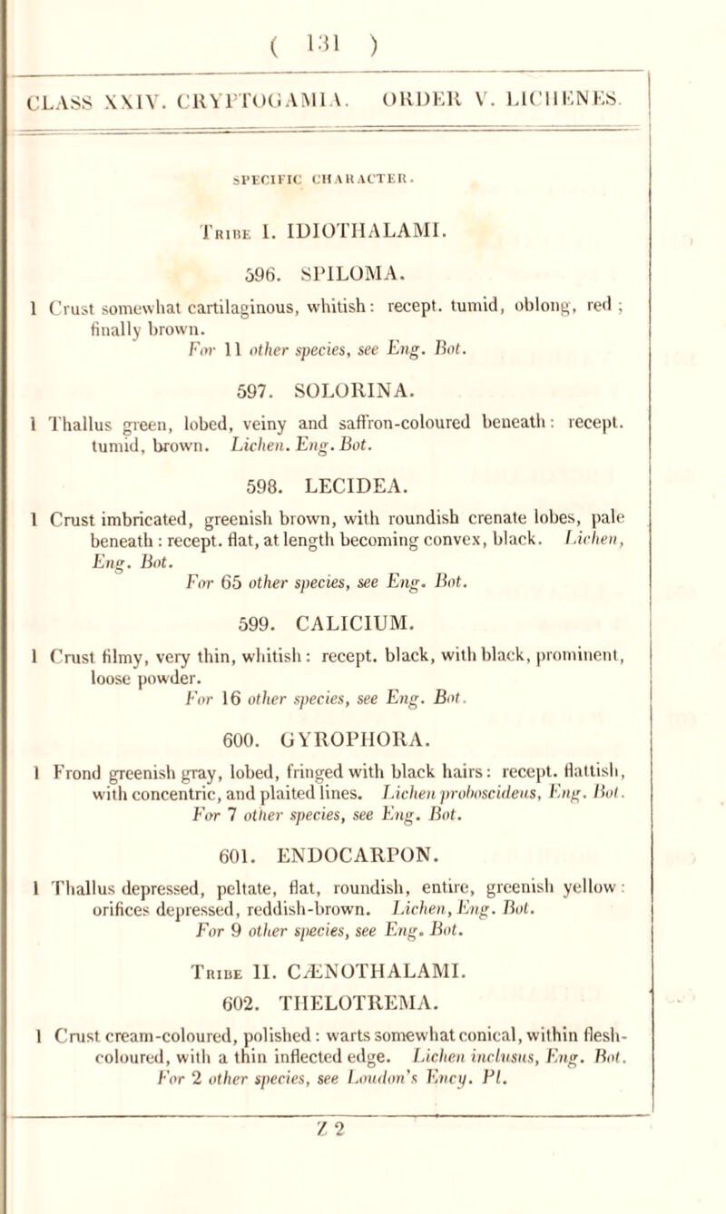 CLASS XXIV. CRYPTOGAMIA. ORDER V. LICllENES. SPECIFIC CHARACTER. Tribe I. IDIOTHALAMI. 596. SPILOMA. 1 Crust somewhat cartilaginous, whitish: recept. tumid, oblong, red; finally brown. For 11 other species, see Eng. Bot. 597. SOLORINA. 1 Thallus green, lobed, veiny and saffron-coloured beneath: recept. tumid, brown. Lichen. Eng. Bot. 598. LEC1DEA. 1 Crust imbricated, greenish brown, with roundish crenate lobes, pale beneath : recept. flat, at length becoming convex, black. Lichen, Eng. Bot. For 65 other species, see Eng. Bot. 599. CALIC1UM. 1 Crust filmy, very thin, whitish: recept. black, with black, prominent, loose powder. For 16 other species, see Eng. Bot. 600. GYROPHORA. 1 Frond greenish gray, lobed, fringed with black hairs: recept. flattish, with concentric, and plaited lines. Lichen prohoscideus, Eng. Bot. For 7 other species, see Eng. Bot. 601. ENDOCARPON. 1 Thallus depressed, peltate, flat, roundish, entire, greenish yellow; orifices depressed, reddish-brown. Lichen, Eng. Bot. For 9 other species, see Eng. Bot. Tribe II. CiENOTHALAMI. 602. TIIELOTREMA. 1 Crust cream-coloured, polished: warts somewhat conical, within flesh- coloured, with a thin inflected edge. Lichen inclusns, Eng. Bot. For 2 other species, see London’s Ency. PI. r, 2