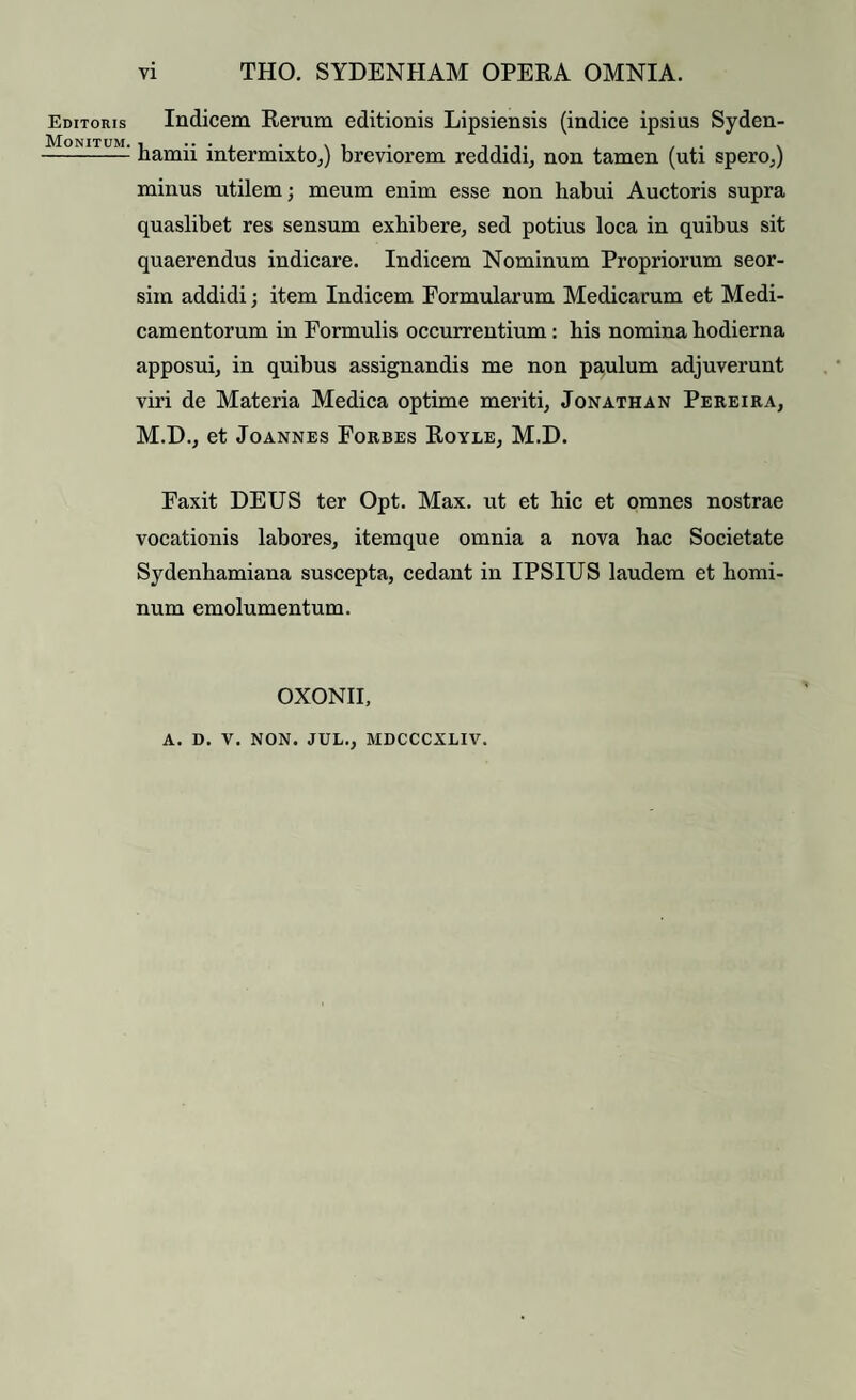 Editoris Monitum. vi THO. SYDENHAM OPERA OMNIA. Indicem Rerum editionis Lipsiensis (indice ipsius Syden- hamii intermixto,) breviorem reddidi, non tamen (uti spero,) minus utilem; meum enim esse non habui Auctoris supra quaslibet res sensum exhibere, sed potius loca in quibus sit quaerendus indicare. Indicem Nominum Propriorum seor- siin addidi; item Indicem Formularum Medicarum et Medi¬ camentorum in Formulis occurrentium: his nomina hodierna apposui, in quibus assignandis me non pa,ulum adjuverunt viri de Materia Medica optime meriti, Jonathan Pereira, M.D., et Joannes Forbes Royle, M.D. Faxit DEUS ter Opt. Max. ut et hic et omnes nostrae vocationis labores, itemque omnia a nova hac Societate Sydenhamiana suscepta, cedant in IPSIUS laudem et homi¬ num emolumentum. OXONII,