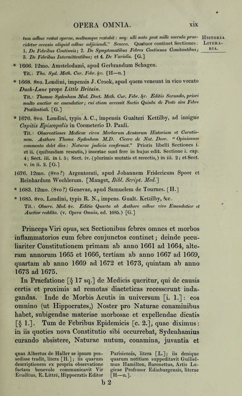 tum adhuc restat operae, multumque restabit: neq: ulli nato post mille saecula prae¬ cidetur occasio aliquid adhuc adjiciendi.” Seneca. Quatuor continet Sectiones: 1. De Febribus Continuis; 2. De Symptomatibus Febres Continuas Comitantibus; 3. De Febribus Intermittentibus; et 4. De Variolis. [G.] * 1666. 12mo. Arastelodami, apud Gerbrandum Scliagcn. Tit.: Tho. Syd. Meth. Cur. Febr. Sfc. [H—n.] * 1668. 8vo. Londini, impensis J. Crook, apud quem veneunt in vico vocato Duck-Lane prope Little Britain. Tit.: Thomae Sydenham Med. Doct. Meth. Cur. Febr. S[C. Editio Secunda, priori multo auctior ac emendatior; cui etiam accessit Sectio Quinta de Peste sive Febre Pestilentiali. [G.] * 1676. 8vo. Londini, typis A. C., impensis Gualteri Kettilby, ad insigne Capitis Episcopalis in Coemeterio D. Pauli. Tit.: Observationes Medicae circa Morborum Acutorum Historiam et Curatio¬ nem. Authore Thoma Sydenham M.D. Cicero de Nat. Deor. “ Opinionum commenta delet dies: Naturae judicia confirmat. Prioris libelli Sectiones i. et ii. (quibusdam resectis,) insertae sunt fere in hujus edit. Sectione i. cap. 4; Sect. iii. in i. 5; Sect. iv. (plurimis mutatis et resectis,) in iii. 2 ; et Sect. v. in ii. 2. [G.] 1676. 12mo. (8vo?) Argentorati, apud Johannem Fridericum Spoor et Reinhardum Wechlerum. [Mauget, Bibi. Script. Med.j * 1683. 12mo. (8vo?) Genevae, apud Samuelem de Tournes. [H.] * 1685. 8vo. Londini, typis R. N., impens. Gualt. Kettilby, &c. Tit. : Observ. Med. 4'c. Editio Quarta ab Authore adhuc vivo Emendatior et Auctior reddita, (v. Opera Omnia, ed. 1685.) [G.] Princeps Viri opus, sex Sectionibus febres omnes et morbos inflammatorios cum febre conjunctos continet; deinde pecu¬ liariter Constitutionem primam ab anno 1661 ad 1664, alte¬ ram annorum 1665 et 1666, tertiam ab anno 1667 ad 1669, quartam ab anno 1669 ad 1672 et 1673, quintam ab anno 1673 ad 1675. In Praefatione [§ 17 sq.] de Medicis queritur, qui de causis certis et proximis ad remotas diaeteticas recesserunt inda¬ gandas. Inde de Morbis Acutis in universum [i. 1.] : eos omnino (ut Hippocrates,) Noster pro Naturae conaminibus habet, subigendae materiae morbosae et expellendae dicatis [§ 1.]. Tum de Febribus Epidemicis [c. 2.], quae diximus: in iis quoties nova Constitutio sibi occurrebat, Sydenhamius curando absistere, Naturae nutum, conamina, juvantia et quas Albertus de Haller se ipsum pos- Parisiensis, litera [L.]; iis denique sedisse tradit, litera [H.] ; iis quarum quarum notitiam suppeditavit Guiliel- descriptionem ex propria observatione mus Hamilton, Baronettus, Artis Lo- factam benevole communicavit Vir gicae Professor Edinburgensis, literae Eruditus, E. Littre, Hippocratis Editor [H—n.]. b 2 Historia Litera-