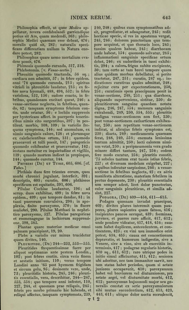 Philosophia effecit, ut quae Medica ap¬ pellatur, revera confabulandi garrieudique potius sit Ars, quam medendi, 363; philo¬ sophia Medici quaenam esse debeat, 476 ; moralis quid sit, 282; naturalis speci¬ ficam differentiam nullam in Natura eno¬ dare potest, 282. Philosophus quare nemo mortalium eva¬ dere possit, 476. Phimosis quomodo curanda, 317, 318. Phlebotomia, [v. Fenae-sectio.] Phrenitis quomodo tractanda, 56 sq.; cardiaca non admittit, 57 ; in febre epidem. anni ’74 quomodo curanda, 215; spiritus vitrioli in phrenitide laudatur, 215 ; ex fe¬ bre nova hyemali, 488, 494, 552; in febre variolosa, 152, 156; sudore coacto, in fe¬ bribus, quandonam excitari queat, 246; a venae-sectione neglecta, in febribus, quan¬ do, 42; tanquam symptoma febrium con- tin. unde oriatur, 56; e locliiis suppressis per hystericam affect. in puerperis tenerio¬ ribus nimis cito surgentibus, 397; in pes- tilent. morbis, 108, 109; in variolis fre¬ quens symptoma, 144; sed anomalum, ex nimio sanguinis calore, 128; et plerumque ex calefacientibus ortum, 131 ; quomodo praecaveri et tolli possit, 147; paregoricis quomodo cohibeatur et praecaveatur, 142; instans metuitur ex inquietudine et vigiliis, 139; quando mortem indicet in propinquo, 144; quomodo curetur, 144. Phthisi (De) et Tussi, 605, 606. [cf. Tabes.] Phthisis duos fere trientes eorum, quos morbi chronici jugulant, interficit, 391 ; descriptio, 605; curatio, 606; phtliiseos specificum est equitatio, 391, 606. Pilulae Cochiae laudantur, 196; ad scrup. duos exhibitae, 499; in febre nova epidem., 499 ; quo tempore dandae, 81; in tussi puerorum convulsiva, 294; in apo¬ plexia, finito paroxysmo, 570; in fluore muliebri, 290. Pilulae Matthaei in nephri¬ tico paroxysmo, 527. Pilulae paregoricae et emmenagogae in lochiorum suppressi¬ one, 398, 585. Plantae quare materiae medicae omni palmam praeripiant, 19, 20. Plebs a variolis cur minus trucidetur quam divites, 140. Pleuritide, (De) 244—252, 553—555. Pleuritides frequentissimae fuere per aliquot septimanas ante pestem Londin., 102; post febres contin. circa veris finem et aestatis initium, 110; verno tempore Londini anno ’65 post hyemem frigidam et siccum gelu, 95 ; desinente vere, unde, 73; pleuritidis historia, 245, 246; pleuri¬ tis essentialis, vera, describitur, 244—247, 553, 554; quo tempore anni infestet, 110, 227, 244, et quosnam prae reliquis, 245 ; febris pro morbo primario hic habenda, et reliqui affectus, tanquam symptomata, 239, T 2 fO, 248 ; quibus cum symptomatibus ad¬ sit, progrediatur, et adaugeatur, 245 ; redit hecticae specie, si res in apostema vergat, 245, 216; dolorem punctorium quo tem¬ pore acquirat, et quo thoracis loco, 245 ; tussim qualem habeat, 245; diarrhoeam unde habeat, 154; quomodo solvatur, 245 ; inflammationi sanguinis specificae ortum debet, 246; ex sudoriferis in tussi exhibi¬ tis, 294; a calore* frigus subito excipiente, 30; tam certo ac tam brevi tempore quam alius quidam morbus debellatur, si perite tractetur, 247, 251; curatio, 247 sq.; in¬ dicationes curativas quales admittat, 248; rejicitur cura per expectorationem, 250, 251 ; curationis spem praecipuam ponit in venae-sectione, 248, 251; qua diarrhoea, aliquando superveniens, sistitur, 250; de pleuriticorum sanguine quaedam notatu digna, 246, 247, 554; mensura sanguinis extrahendi, 249, 250, 554, 555; pleuritis maligna venae-sectionem non fert, 230; post venae-sectionem catharticum exhibea¬ tur, 250; non repetitam venae-sectionem indicat, si alicujus febris symptoma est, 230 ; diaeta, 249 ; medicamenta quaenam ferat, 248, 249, 554; enemata lenissima tantum admittit, 250; lecti calorem nimi¬ um vetat, 250 ; a peripneumonia vera gradu minore differt tantum, 247, 254; eodem fere modo curatur, 254; pleuritis constit. '75 soboles tantum erat tussis istius febris, 227 ; et diversam medelam exigebat, 227 ; a quibus inferatur saepissime, 246 ; a venae- sectione in febribus neglecta, 42 ; ex aeris manifesta alteratione, materiam febrilem in pectus deponente, 230; pleuritis essentialis non semper adest, licet dolor punctorius, color sanguinis pleuriticus, et similia ad¬ sint, 227. Podagra, (De) 409—454, 611—615. Podagra quosnam invadat praecipue, 409; divites plures interemit quam pau¬ peres, plures sapientes quam fatuos, 416 ; insipientes paucos occupat, 439 ; foeminas, juvenes, et pueros raro afficit, 417, 612; unde pendere videatur, 417, 418, 434; cau¬ sam habet duplicem, antecedentem, et con¬ tinentem, 423 ; ex vini usu immodico oriri potest, 434, 435 ; causa est concoctionum depravatio, et humorum indigestio, sive a Venere, sive a vino, sive ab exercitiis in¬ termissis, 417 ; podagrae regularis historia, 410 sq., 611, 612; raro utrique pedes in initio simul afficiuntur, 411, 412; seniores ubi adoritur, nec tam immaniter saevit, nec tam statas habet periodos, quam si aetate juniores occupaverit, 410; paroxysmum habet vel breviorem vel diuturniorem, pro aetate aegri, vel diuturnitate morbi, 412, 612 ; paroxysmus hujusmodi major seu ge¬ neralis constat ex serie paroxysmulorum sibi mutuo succedentium, 412, 413, 423, 443, 611 ; ubique dolor noctu recrudescit, 2