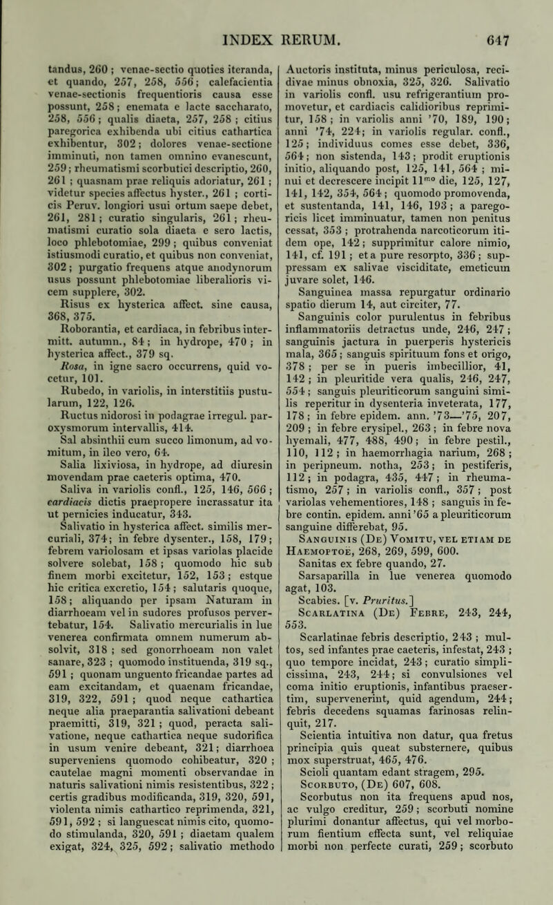 tandus, 260 ; venae-sectio quoties iteranda, et quando, 257, 258, 556; calefacientia venae-sectionis frequentioris causa esse possunt, 258; enemata e lacte saccharato, 258, 556 ; qualis diaeta, 257, 258 ; citius paregorica exhibenda ubi citius cathartica exhibentur, 302; dolores venae-sectione imminuti, non tamen omnino evanescunt, 259; rheumatismi scorbutici descriptio, 260, 261 ; quasnam prae reliquis adoriatur, 261 ; videtur species affectus hyster., 261 ; corti¬ cis Peruv. longiori usui ortum saepe debet, 261, 281; curatio singularis, 261; rheu¬ matismi curatio sola diaeta e sero lactis, loco phlebotomiae, 299 ; quibus conveniat istiusmodi curatio, et quibus non conveniat, 302 ; purgatio frequens atque anodynorum usus possunt phlebotomiae liberalioris vi¬ cem supplere, 302. Risus ex hysterica affect. sine causa, 368, 375. Roborantia, et cardiaca, in febribus inter- mitt. autumn., 84 ; in hydrope, 470 ; in hysterica affect., 379 sq. JKosa, in igne sacro occurrens, quid vo¬ cetur, 101. Rubedo, in variolis, in interstitiis pustu¬ larum, 122, 126. Ructus nidorosi in podagrae irregul. par¬ oxysmorum intervallis, 414. Sal absinthii cum succo limonum, ad vo¬ mitum, in ileo vero, 64. Salia lixiviosa, in hydrope, ad diuresin movendam prae caeteris optima, 470. Saliva in variolis confl., 125, 146, 566 ; cardiacis dictis praepropere incrassatur ita ut pernicies inducatur, 343. Salivatio in hysterica affect. similis mer- curiali, 374; in febre dysenter., 158, 179; febrem variolosam et ipsas variolas placide solvere solebat, 158; quomodo hic sub finem morbi excitetur, 152, 153; estque hic critica excretio, 154; salutaris quoque, 158; aliquando per ipsam Naturam in diarrhoeam vel in sudores profusos perver¬ tebatur, 154. Salivatio mercurialis in lue venerea confirmata omnem numerum ab¬ solvit, 318 ; sed gonorrhoeam non valet sanare, 323 ; quomodo instituenda, 319 sq., 591 ; quonam unguento fricandae partes ad eam excitandam, et quaenam fricandae, 319, 322, 591 ; quod neque cathartica neque alia praeparantia salivationi debeant praemitti, 319, 321 ; quod, peracta sali¬ vatione, neque cathartica neque sudorifica in usum venire debeant, 321; diarrhoea superveniens quomodo cohibeatur, 320 ; cautelae magni momenti observandae in naturis salivationi nimis resistentibus, 322 ; certis gradibus modificanda, 319, 320, 591, violenta nimis cathartico reprimenda, 321, 591, 592 ; si languescat nimis cito, quomo¬ do stimulanda, 320, 591 ; diaetam qualem exigat, 324, 325, 592 ; salivatio methodo Auctoris instituta, minus periculosa, reci¬ divae minus obnoxia, 325, 326. Salivatio in variolis confl. usu refrigerantium pro¬ movetur, et cardiacis calidioribus reprimi¬ tur, 158; in variolis anni ’70, 189, 190; anni ’74, 224; in variolis regular. confl., 125; individuus comes esse debet, 336, 564; non sistenda, 143; prodit eruptionis initio, aliquando post, 125, 141, 564 ; mi¬ nui et decrescere incipit llmo die, 125, 127, 141, 142, 354, 564; quomodo promovenda, et sustentanda, 141, 146, 193 ; a parego- ricis licet imminuatur, tamen non penitus cessat, 353 ; protrahenda narcoticorum iti¬ dem ope, 142 ; supprimitur calore nimio, 141, cf. 191 ; eta pure resorpto, 336; sup¬ pressam ex salivae visciditate, emeticum juvare solet, 146. Sanguinea massa repurgatur ordinario spatio dierum 14, aut circiter, 77. Sanguinis color purulentus in febribus inflammatoriis detractus unde, 246, 247 ; sanguinis jactura in puerperis hystericis mala, 365 ; sanguis spirituum fons et origo, 378 ; per se in pueris imbecillior, 41, 142; in pleuritide vera qualis, 246, 247, 554 ; sanguis pleuriticorum sanguini simi¬ lis reperitur in dysenteria inveterata, 177, 178; in febre epidem. ann.'73—’75, 207, 209 ; in febre erysipel., 263 ; in febre nova liyemali, 477, 488, 490; in febre pestil., 110, 112; in haemorrhagia narium, 268; in peripneum. notha, 253; in pestiferis, 112; in podagra, 435, 447; in rheuma¬ tismo, 257 ; in variolis confl., 357 ; post variolas vehementiores, 148 ; sanguis in fe¬ bre contin. epidem. anni’65 a pleuriticorum sanguine differebat, 95. Sanguinis (De) Vomitu, vel etiam de Haemoftoe, 268, 269, 599, 600. Sanitas ex febre quando, 27. Sarsaparilla in lue venerea quomodo agat, 103. Scabies, [v. Pruritus.] Scarlatina (De) Febre, 243, 244, 553. Scarlatinae febris descriptio, 243 ; mul¬ tos, sed infantes prae caeteris, infestat, 243 ; quo tempore incidat, 243 ; curatio simpli¬ cissima, 243, 244; si convulsiones vel coma initio eruptionis, infantibus praeser¬ tim, supervenerint, quid agendum, 244; febris decedens squamas farinosas relin¬ quit, 217. Scientia intuitiva non datur, qua fretus principia quis queat substernere, quibus mox superstruat, 465, 476. Scioli quantam edant stragem, 295. Scorbuto, (De) 607, 608. Scorbutus non ita frequens apud nos, ac vulgo creditur, 259; scorbuti nomine plurimi donantur affectus, qui vel morbo¬ rum flentium effecta sunt, vel reliquiae morbi non perfecte curati, 259; scorbuto