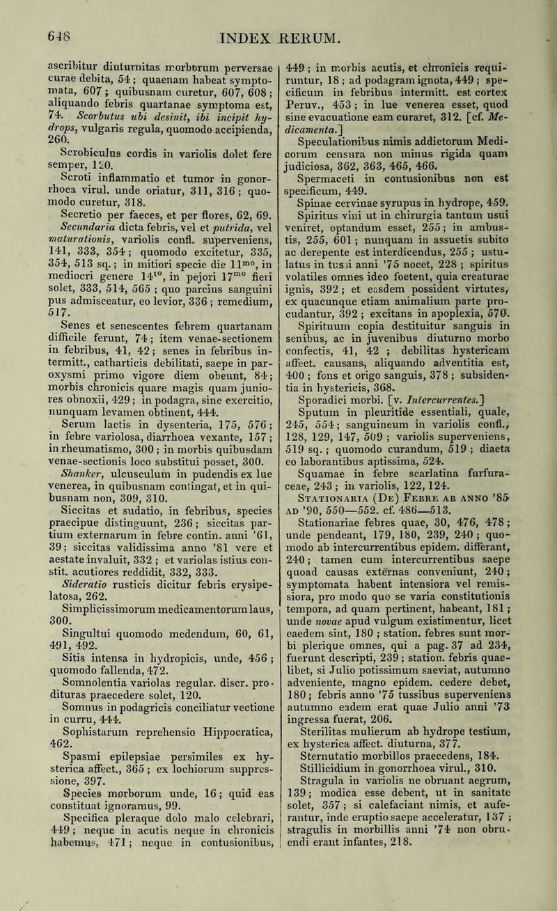 ascribitur diuturnitas morborum perversae curae debita, 54 ; quaenam habeat sympto¬ mata, 607 ; quibusnam curetur, 607, 608 ; aliquando febris quartanae symptoma est, 74. Scorbutus ubi desinit, ibi incipit hy¬ drops, vulgaris regula, quomodo accipienda, 260. Scrobiculus cordis in variolis dolet fere semper, 120. Scroti inflammatio et tumor in gonor¬ rhoea virui, unde oriatur, 311, 316; quo¬ modo curetur, 318. Secretio per faeces, et per flores, 62, 69. Secundaria dicta febris, vel et putrida, vel maturationis, variolis confl. superveniens, 141, 333, 354; quomodo excitetur, 335, 354, 513 sq.; in mitiori specie die llm0, in mediocri genere 14t0, in pejori 17mo fieri solet, 333, 514, 565 ; quo parcius sanguini pus admisceatur, eo levior, 336 ; remedium, 517. Senes et senescentes febrem quartanam difficile ferunt, 74 ; item venae-sectionem in febribus, 41, 42; senes in febribus in- termitt., catharticis debilitati, saepe in par¬ oxysmi primo vigore diem obeunt, 84; morbis chronicis quare magis quam junio¬ res obnoxii, 429; in podagra, sine exercitio, nunquam levamen obtinent, 444. Serum lactis in dysenteria, 175, 576; in febre variolosa, diarrhoea vexante, 157; in rheumatismo, 300 ; in morbis quibusdam venae-sectionis loco substitui posset, 300. Shanker, ulcusculum in pudendis ex lue venerea, in quibusnam contingat, et in qui¬ busnam non, 309, 310. Siccitas et sudatio, in febribus, species praecipue distinguunt, 236; siccitas par¬ tium externarum in febre contin. anni ’61, 39; siccitas validissima anno ’81 vere et aestate invaluit, 332 ; et variolas istius con- stit. acutiores reddidit, 332, 333. Sideratio rusticis dicitur febris erysipe- latosa, 262. Simplicissimorum medicamentorumlaus, 300. Singultui quomodo medendum, 60, 61, 491, 492. Sitis intensa in hydropicis, unde, 456 ; quomodo fallenda, 472. Somnolentia variolas regular. discr. pro¬ dituras praecedere solet, 120. Somnus in podagricis conciliatur vectione in curru, 444. Sophistarum reprehensio Hippocratica, 462. Spasmi epilepsiae persimiles ex hy¬ sterica affect., 365 ; ex lochiorum suppres¬ sione, 397. Species morborum unde, 16; quid eas constituat ignoramus, 99. Specifica pleraque dolo malo celebrari, 449 ; neque in acutis neque in chronicis habemus, 471 ; neque in contusionibus, 449 ; in morbis acutis, et chronicis requi¬ runtur, 18; ad podagram ignota, 449 ; spe¬ cificum in febribus intermitt. est cortex Peruv., 453 ; in lue venerea esset, quod sine evacuatione eam curaret, 312. [cf. Me¬ dicamenta.] Speculationibus nimis addictorum Medi¬ corum censura non minus rigida quam judiciosa, 362, 363, 465, 466. Spermaceti in contusionibus non est specificum, 449. Spinae cervinae syrupus in hydrope, 459. Spiritus vini ut in chirurgia tantum usui veniret, optandum esset, 255; in ambus¬ tis, 255, 601 ; nunquam in assuetis subito ac derepente est interdicendus, 255 ; ustu¬ latus in tussi anni ’75 nocet, 228 ; spiritus volatiles omnes ideo foetent, quia creaturae ignis, 392 ; et easdem possident virtutes, ex quacunque etiam animalium parte pro¬ cudantur, 392 ; excitans in apoplexia, 570. Spirituum copia destituitur sanguis in senibus, ac in juvenibus diuturno morbo confectis, 41, 42 ; debilitas hystericam affect. causans, aliquando adventitia est, 400 ; fons et origo sanguis, 378 ; subsiden¬ tia in hystericis, 368. Sporadici morbi, [v. Intercurrentes.] Sputum in pleuritide essentiali, quale, 245, 554; sanguineum in variolis conti., 128, 129, 147, 509 ; variolis superveniens, 519 sq. ; quomodo curandum, 519 ; diaeta eo laborantibus aptissima, 524. Squamae in febre scarlatina furfura- ceae, 243 ; in variolis, 122, 124. Stationaria (De) Febre ab anno ’85 ad ’90, 550—552. cf. 486—513. Stationariae febres quae, 30, 476, 478; unde pendeant, 179, 180, 239, 240 ; quo¬ modo ab intercurrentibus epidem. differant, 240; tamen cum intercurrentibus saepe quoad causas externas conveniunt, 240; symptomata habent intensiora vel remis¬ siora, pro modo quo se varia constitutionis tempora, ad quam pertinent, habeant, 181; unde novae apud vulgum existimentur, licet eaedem sint, 180 ; station. febres sunt mor¬ bi plerique omnes, qui a pag. 37 ad 234, fuerunt descripti, 239; station. febris quae¬ libet, si Julio potissimum saeviat, autumno adveniente, magno epidem. cedere debet, 180; febris anno ’75 tussibus superveniens autumno eadem erat quae Julio anni ’73 ingressa fuerat, 206. Sterilitas mulierum ab hydrope testium, ex hysterica affect. diuturna, 377. Sternutatio morbillos praecedens, 184. Stillicidium in gonorrhoea virui., 310. Stragula in variolis ne obruant aegrum, 139; modica esse debent, ut in sanitate solet, 357 ; si calefaciant nimis, et aufe¬ rantur, inde eruptio saepe acceleratur, 137 ; stragulis in morbillis anni ’74 non obru¬ endi erant infantes, 218.