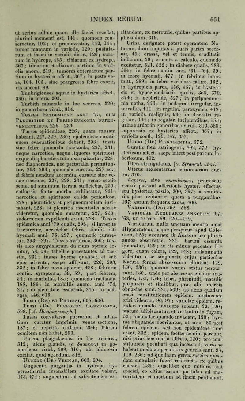 ut serius adhuc quam ille faciei recedat, plurimi momenti est, 141 ; quomodo con¬ servetur, 192; et promoveatur, 142, 144; tumor manuum in variolis, 129; pustula¬ rum et faciei in variolis discr., 12<>; sura¬ rum in hydrope, 455 ; tibiarum ex hydrope, 367 ; tibiarum et aliarum partium in vari¬ olis anom., 219; tumores externarum par¬ tium in hysterica affect., 367; in peste ve¬ ra, 104, 105; sine praegressa febre exorti, vix nocent, 99. Tunbrigienses aquae in hysterica affect., 386 ; in ictero, 203. Turbith minerale in lue venerea, 320; in gonorrhoea virui., 314. Tusses Epidemicae anni ’75, cum Pleuritide et Peripneumonia super¬ venientibus, 226—234. Tusses epidemicae, 226; quam causam habeant, 227, 229, 230; epidemicae curati¬ onem evacuationibus debent, 293; tussis sine febre quomodo tractanda, 227, 231 ; neque narcotica, neque liquores spirituosi, neque diaphoretica tuto usurpabantur, 228 ; nec diaphoretica, nec pectoralia permittun¬ tur, 293, 294; quomodo curetur, 227 sq.; si febris nondum accersita, curatur sine ve- nae-sectione, 227, 228, 231 ; venae-sectio semel ad summum iterata sufficiebat, 230 ; catharsis finito morbo exhibeatur, 231 ; narcotica et spirituosa calida periculosa, 228; pleuritides et peripneumoniam invi¬ tabant, 228 ; si pleuritis essentialis adesse videretur, quomodo curaretur, 227, 230; sudores non expellendi erant, 228. Tussis epidemica anni ’79 qualis, 293 ; si imperite tractaretur, accedebat febris, similis isti hyemali anni ’ 75, 297 ; quomodo curare¬ tur, 293—297. Tussis hysterica, 366 ; tus¬ sis oleo amygdalarum dulcium optime le¬ nitur, 58, 59; tabellae praestantes ad tus¬ sim, 231 ; tusses hyeme qualibet, et sub ejus adventu, saepe affligunt, 226, 293, 332 ; in febre nova epidem , 488 ; febrium contin. symptoma, 58, 59; post febrem, 54; in morbillis, 185; quomodo tractanda, 185, 186; in morbillis anom. anni ’74, 217 ; in pleuritide essentiali, 245; in pod¬ agra, 446, 615. Tussi (De) et Phthisi, 605, 606. Tussi (De) Puerorum Convulsiva, 598. [cf. Ilooping-cougk. ] Tussis convulsiva puerorum et infan¬ tium curatur imprimis venae-sectione, 187; et repetita catharsi, 294; febrem comitem non habet, 293. Ulcera phagedaenica in lue venerea, 312; ulcus glandis, (a Shanker,) in go¬ norrhoea virui., 309, 310; ubi phimosin excitat, quid agendum, 318. Ulcere (De) Vesicae, 603, 604. Unguenta purgantia in hydrope hy- percatharsin insanabilem excitare valent, 473, 474; unguentum ad salivationem ex¬ citandam, ex mercurio, quibus partibus ap¬ plicandum, 319. Urina designare potest operantem Na¬ turam, dum impuras a puris partes secer¬ nit, 49; crassa, vel et tenuis, cruditatis indicium, 39 ; cruenta a calculo, quomodo excitetur, 521, 522 ; in diabete qualis, 289, 594; in febre contin. ann. ’61—’64, 39; in febre hyemali, 477; in febribus inter- mitt, 289; in febre variolosa fallax, 152; in hydropicis parca, 456, 467; in hysteri¬ cis et hypochondriacis qualis, 368, 370, 374; in nephritide, 527 ; in peripneumo¬ nia notha, 253; in podagrae irregular. in¬ tervallis, 414; in regular. paroxysmo, 412 ; in variolis malignis, 94; in discretis re¬ gular., 144; in regular. incipientibus, 153 ; urinae ardor in gonorrhoea virui., 310, 588 ; suppressio ex hysterica affect., 367; in variolis confl., 129, 147, 357. Uteri (De) Procidentia, 572. Curatio fotu astringenti, 402, 572; hy¬ stericam affect. saepe infert post partum la¬ boriosum, 402. Uteri strangulatus, [v. Strangul. uteri.] Uterus sexcentarum aerumnarum auc¬ tor, 370. Vapores, sive convulsiones, promiscue vocari possunt affectionis hyster. effectus, seu hysterica passio, 200, 397; a vomito- liis plus invitantur, quam a purgantibus 467; eorum frequens causa, 400. Variolis, (De) 562—568. Variolae Regulares annorum ’67, '68, et partis ’69, 120—U19. Variolarum nulla unquam mentio apud Hippocratem, neque perspicua apud Gale¬ num, 225; accurate ab Auctore per plures annos observatae, 224; harum essentia ignoratur, 129 ; in iis minus peccatur fri¬ gore, quam calore, 129, 148; inflammatio videntur esse singularis, cujus particulas Natura forma abscessuum eliminat, 129, 130, 336; quorum varios status percur¬ runt, 130 ; unde per abscessus ejicitur ma¬ teries, 153, 154; febri, phrenitidi, maculis purpureis et similibus, prae aliis morbis obnoxiae sunt, 221, 509; ab aeris quadam erasi constitutionem epidem. producente oriri videntur, 96, 97; variolae epidem. re¬ gular. quando invadere soleant, 32, 120; statum adipiscantur, et vertantur in fugam, 32 ; anomalae quando invadant, 120 ; hye¬ me aliquando oboriuntur, ut anno ’80 post febrem epidem., sed non epidemicae tunc erant, 332 ; epidem. factae nemini parcunt, nisi prius hoc morbo affecto, 120; pro con¬ stitutione peculiari qua incessunt, vario se habent modo ac peculiaris generis sunt, 93, 119, 236 ; ad quodnam genus species quae¬ dam singularis fuerit referenda, ex quibus constet, 236; quaelibet quo mitioris sint speciei, eo citius earum pustulas ad ma¬ turitatem, et morbum ad finem perducunt,