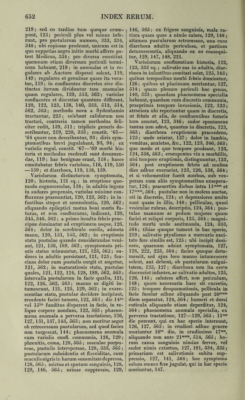219; sed eo tardius tum quoque erum¬ punt, 123; periculi plus vel minus infe¬ runt, pro pustularum numero, 333, 334, 348 ; ubi copiosae prodeunt, unicum est in quo suppetias aegro initio morbi afferre po¬ test Medicus, 334; pro diversa constitut, quemnam etiam diversum periculi termi¬ num habeant, 219 ; in anomalas et in re¬ gulares ab Auctore dispesci solent, 119, 149 ; regulares et genuinae quare ita voca¬ tae, 119; in confluentes discretas sive dis¬ tinctas iterum dividuntur tam anomalae quam regulares, 120, 513, 562 ; variolae confluentes et discretae quantum differant, 120, 122, 123, 138, 140, 333, 513, 514, 562, 563; methodo nova a Sydenhamio tractantur, 225; solebant calidorum usu tractari, contraria tamen methodus feli¬ citer cedit, 139, 511; triplicis generis de¬ scribuntur, 219, 220, 333; constit. ’61— ’64 quare non describantur, 93 ; diris sym¬ ptomatibus brevi jugulabant, 93, 94; ex variolis regul. constit. ’67—’69 morbi his¬ toria et methodus medendi sunt desumen¬ dae, 119; hac benignae erant, 118; hasce comitabatur febris variolosa, 118, 119, 150 —159; et diarrhoea, 119, 158, 159. Variolarum distinctarum symptomata, 120; historia, 121 sq.; in eruptione quo¬ modo cognoscendae, 138; in adultis ingens in sudores propensio, variolas minime con- fluxuras praenuntiat, 120, 123, 562 ; in in • fantibus stupor et somnolentia, 120, 562 ; aliquando epileptici motus boni moris fu¬ turas, et non eonfluxuras, indicant, 120, 345, 346, 562; a primo insultu febris prae¬ cipue dominatur ad eruptionem usque, 126, 564; dolor in scrobiculo cordis, admota manu, 120, 151, 153, 562; in eruptionis statu pustulae quando considerandae veni¬ ant, 121, 136, 189, 562; symptomata pri¬ oris status minuuntur, 121, 123, 562 ; su¬ dores in adultis persistunt, 121, 123; fau¬ cium dolor cum pustulis surgit et augetur, 121, 562; in maturationis statu, pustulae quales, 121, 122, 124, 128, 189, 562, 563; intervalla pustularum in facie qualia, 121, 122, 126, 562, 563; manus ac digiti in¬ tumescunt, 121, 125, 129, 562; in exare¬ scendae statu, pustulae decidere incipiunt, recedente faciei tumore, 122, 563 ; die 14t0 vel 15t0 funditus disparent in facie, in re¬ liquo corpore nondum, 122, 563 ; phaeno¬ mena anomala a perversa tractatione, 126, 127, 131, 137, 143, 563 ; non moritur aeger ol) retrocessum pustularum, sed quod facies non turgescat, 144; phaenomena anomala cum variolis confl. communia, 128, 129; phrenitis, coma, 128, 565 ; maculae purpu¬ reae, pustulis interspersae, 128, 333, 565 ; pustularum subsidentia et flacciditas, cum maculis nigris in harum summitate depressa, 128, 565 ; mictus et sputum sanguinis, 128, 129, 146, 565; urinae suppressio, 129, 146, 565; ex frigore sanguinis, mala ra¬ riora quam quae a nimio calore, 129, 148; attamen pustularum retrocessus, una cum diarrhoea adultis periculosa, et partium detumescentia, aliquando ex eo consequi¬ tur, 129, 147, 148, 221. Variolarum confluentium historia, 122, 123, 333 sq.; salivatio eas in adultis, diar¬ rhoea in infantibus comitari solet, 125, 143 ; quibus temporibus morbi febris dominetur, 126; quibus ut plurimum moriantur, 127, 514; quam plenum periculi hoc geuus, 140, 333; quaedam phaenomena specialia habeant, quaedam cum discretis communia, praeprimis tempore invasionis, 122, 123; atrociora ubi reperiuntur quam m discretis, ut febris et alia, de confluentibus futuris tum constet, 123, 346; sudor spontaneus tantus non adest, quantus in discretis, 123, 563; diarrhoea eruptionem praecedens, 123; unde oriatur, 137; dolor in lumbis, vomitus, anxietas, &c., 122, 123, 346, 563; quo modo et quo tempore prodeant, 123, 124, 358, 563 ; erumpentes vix a morbillis, nisi tempore eruptionis, distinguuntur, 123, 564; post eruptionem febris ad multos dies adhuc excruciat, 123, 126, 138, 564; et si vehementior fuerit morbus, sub ves¬ peram cum aliis symptomatibus exaspera¬ tur, 126; praesertim diebus intra llmom et 17mum, ,5gp. pUstulae non in molem auctae, uti in discretis, 124; et depressiores multo sunt quam in illis, 148; pelliculae, quasi vesiculae rubrae, descriptio, 124, 564; pus¬ tulae manuum ac pedum majores quam faciei et reliqui corporis, 125, 564 ; magni¬ tudo morbi unde aestimanda, 124, 333, 564; tibiae quoque tument in hac specie, 219; salivatio ptyalismo a mercurio exci¬ tato fere similis est, 125 ; ubi incipit desi¬ nere, quaenam adsint symptomata, 127, 128, 222, 223, 564; facies quoque detu¬ mescit, sed ejus loco manus intumescere solent, aut debent, ob pustularum exigui¬ tatem, 125, 127 ; diarrhoea non ita certo discruciat infantes, ac salivatio adultos, 125, 126, 143; salutem affert, non periculum, 148; quare necessaria haec sit excretio, 125; tempore desquamationis, pellicula in facie fuscior adhuc aliquando post 20n,uln diem separatur, 124, 564; humeri et dorsi cuticula aliquando etiam deperditur, 124, 564; phaenomena anomala specialia, ex perversa tractatione, 127—129, 565; llrao die pereunt, qui ex hac specie intereunt, 126, 127, 563; in crudiori adhuc genere moriuntur 16'° die, in crudissimo 17m°, aliquando non ante 21raam, 514, 565; ho¬ rum causa sanguinis nimius fervor, vel sudor nimis extortus, 127, 191, 334, 335; primarium est salivationis subita sup¬ pressio, 127, 141, 564; hoc symptoma solum omnes fere jugulat, qui in hac specie moriuntur, 147.