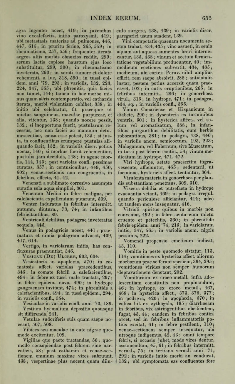 agra ingenter nocet, 419; in juvenibus vino excalefactis, initio paroxysmi, 419; ubi metastasis materiae ad pulmones, 446, 447, 615; in pruritu ferino, 265,559; in rheumatismo, 257, 556 ; frequenter iterata aegros aliis morbis obnoxios reddit, 299; serum lactis copiose haustum ejus loco substituitur, 299, 300; in rheumatismo inveterato, 260; in scroti tumore et dolore vehementi, a lue, 318, 590 ; in tussi epi- dem. anni ’ 79, 293; in variolis, 132, 223, 224, 347, 565; ubi phrenitis, quia facies non tumet, 144; tamen in hoc morbo mi¬ nus quam aeris contemperatio, vel catharsis iterata, morbi violentiam cohibet, 338; in initio ubi celebratur, fit praecipue ut mictus sanguineus, maculae purpureae, et alia, vitentur, 138; quando nocere possit, 132; si inopportuna fuerit, pustularum re¬ cessus, nec non faciei ac manuum detu- mescentiae, causa esse potest, 135; si jus¬ ta, in confluentibus erumpere pustulas ali¬ quando facit, 132; in variolis discr. potius nocua, 140 ; si morbus fuerit vehementior, pustulis jam deciduis, 148; in agone mor¬ tis, 144, 145; post variolas confl. pessimas curatas, 357 ; in contusionibus, 449, 450, 602; venae-sectionis non congruentis, in febribus, effecta, 41, 42. Venenati a sublimato corrosivo assumpto curatio sola aqua simplici, 301. Venenum Medici in febre maligna, per calefacientia expellendum putarunt, 509. Venter induratus in febribus intermitt. autumn. diuturn., 73, 74; in infantibus febricitantibus, 89. Ventriculi debilitas, podagrae inveteratae sequela, 445. Venus in podagricis nocet, 441 ; prae¬ matura et nimia podagram advocat, 409, 417,614. Vertigo, in variolarum initio, has con- fluxuras praenuntiat, 346. Vesicae (De) Ulcere, 603, 604. Vesicatoria in apoplexia, 570; in co- matosis affect. variolas praecedentibus, 346; in comate febrili a calefacientibus, 494; in febre ex tussi male tractata, 297 ; in febre epidem. nova, 490; in hydrope gangraenam invitant, 474; in phrenitide a calefacientibus, 494; in tussi epidem., 294; in variolis confl., 354. Vesiculae in variolis confl. anni ’70, 189. Vestium hyem alium depositio quousque sit differenda, 241. Vetulae sudoriferis suis quam saepe no¬ ceant, 507, 508. Vibices seu maculae in cute nigrae quo¬ modo excitentur, 109. Vigiliae quo pacto tractandae, 56 ; quo¬ modo consopiendae post febrem sine nar¬ coticis, 58; post catharsin et venae-sec- tionem omnium maxime vires subruunt, 438 ; vespertinae plus nocent quam dilu¬ culo surgere, 438, 439; in variolis discr. paregorici usum suadent, 139. Vini compotatio quaenam nocumenta se- cum trahat, 434, 435 ; vino assueti, in senio aquam aut aquosa sumentes brevi interne¬ cantur, 435, 438 ; vinum et acetum fermen- tatione vegetabilium producuntur, 40; im¬ modicum coctiones subvertit, 434, 435; modicum, ubi cortex Peruv. nihil amplius efficit, rem saepe absolvit, 288 ; antidotalis instar, pestem potius accersit quam prae¬ cavet, 102 ; in cutis eruptionibus, 265 ; in febribus intermitt., 286; in gonorrhoea virui., 315; in hydrope, 471 ; in podagra, 434, sq.; in variolis confl., 355. Vinum Canariense et Hispanicum in diabete, 290; in dysenteria ex torminibus ventris, 501; in hysterica affect, vel so¬ lum vel aromatisatum, 388; in infan¬ tibus purgantibus debilitatis, cum herbis roborantibus, 381; in podagra, 438, 446; in variolis anom. semicoctum, 193, 223; Malaganum, vel Falernum, sive Muscatum, in tussi post febrim contin., 54; vinum me¬ dicatum in hydrope, 471, 472. Viri hydrope, aetate praesertim ingra¬ vescente, afficiuntur, 455 ; sedentarii, ut foeminae, hystericis affect. tentantur, 364. Virulenta materia in gonorrhoea per glan¬ dis substantiam penetrans, 309, 310. Viscera debilia et putrefacta in hydrope evacuantia vetant, 469; in podagra irregul. quando periculose afficiantur, 414; adeo ut tandem mors insequatur, 416. Vitrioli spiritus quibus in morbis non conveniat, 492 ; in febre acuta cum mictu cruento et petechiis, 360; in phrenitide febris epidem. anni ’74, 215; in variolarum initio, 347, 565; in variolis anom. nigris pessimis, 222. Vomendi propensio emeticum indicat, 43, 110. Vomitio in peste quomodo sistatur, 113, 114; vomitiones ex hysterica affect. aliorum morborum prae se ferunt speciem, 394, 395; vomitiones virides non semper humorum depravationem denotant, 202. Vomitorium ex croco metall. infra ado¬ lescendam constitutis non propinandum, 46; in hydrope, ex croco metall., 467, 468; in hysterica affect., 373, 376, 377; in podagra, 420; in apoplexia, 570; in colica bil. ex zythogala, 195 ; diarrhoeam in febribus, vix astringentibus obedientem, fugat, 43, 44; eandem in febribus contin. arcet, sed in febribus inflammatoriis po¬ tius excitat, 61; in febre pestilent., 110; venae-sectionem semper insequatur, ubi utroque indigemus, 42, 43 ; omni tempore febris, si occasio jubet, modo vires dentur, assumendum, 45, 61; in febribus intermitt. vernal., 75; in tertiana vernali anni ’71, 292; in variolis initio morbi an conducat, 132 ; ubi symptomata eas confluentes fore