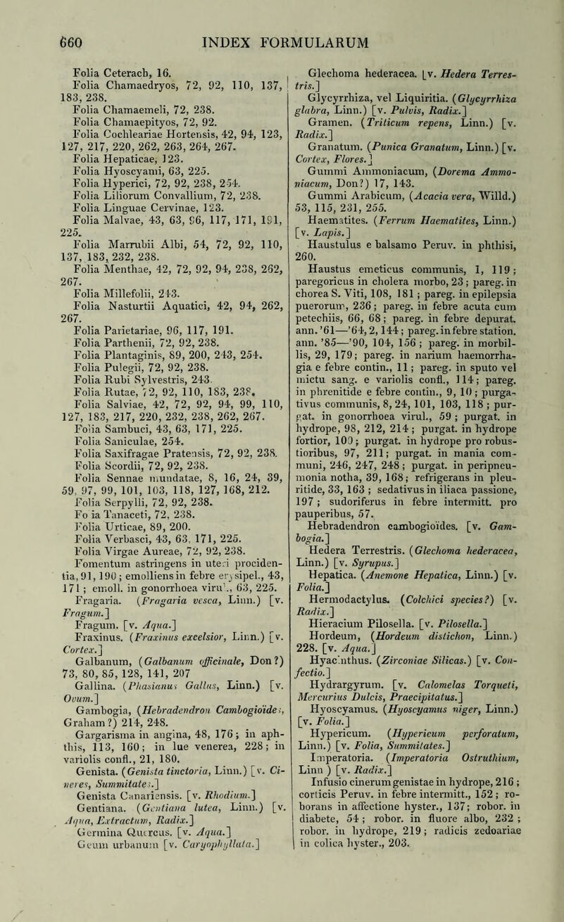 Folia Ceteracb, 16. Folia Chamaedryos, 72, 02, 110, 137, 183, 238. Folia Chamaemeli, 72, 238. Folia Chamaepityos, 72, 92. Folia Cochleariae Hortensis, 42, 94, 123, 127, 217, 220, 262, 263, 264, 267. Folia Hepaticae, 123. Folia Hyoscyami, 63, 225. Folia Hyperici, 72, 92, 238, 254. Folia Liliorum Convallium, 72, 238. Folia Linguae Cervinae, 123. Folia Malvae, 43, 63, 96, 117, 171, 181, 225 Folia Marrubii Albi, 54, 72, 92, 110, 137, 183, 232, 238. Folia Menthae, 42, 72, 92, 94, 238, 262, 267. Folia Millefolii, 21-3. Folia Nasturtii Aquatici, 42, 94, 262, 267. Folia Parietariae, 96, 117, 191. Folia Parthenii, 72, 92, 238. Folia Plantaginis, 89, 200, 243, 254. Folia Pulegii, 72, 92, 238. Folia Rubi Sylvestris, 243. Folia Rutae, 5 2, 92, 110, 183, 238, Folia Salviae, 42, 72, 92, 94, 99, 110, 127, 183, 217, 220, 232, 238, 262, 267. Folia Sambuci, 43, 63, 171, 225. Folia Saniculae, 254. Folia Saxifragae Pratensis, 72, 92, 238. Folia Scordii, 72, 92, 238. Folia Sennae mundatae, 8, 16, 24, 39, 59, 97, 99, 101, 103, 118, 127, 168, 212. Folia Serpylli, 72, 92, 238. Fo ia Tanaceti, 72, 238. Folia Urticae, 89, 200. Folia Verbasci, 43, 63, 171, 225. Folia Virgae Aureae, 72, 92, 238. Fomentum astringens in uteri prociden¬ tia, 91, 190; emolliens in febre erysipel., 43, 171 ; emoli, in gonorrhoea viru1., 63, 225. Fragaria. (Fragaria vesca, Liun.) [v. Fragum, j Fragum, [v. Aqua.'] Fraxinus. (Fraxinus exeelsior, I.inn.) [v. Cortex. ] Galbanum, (Galbanum officinale, Don?) 73, 80, 85, 128, 141, 207 Gallina. (Phasianus Gallus, Linn.) [v. Ovum.] Gambogia, (Heltradendron Cambogidide,, Graham?) 214, 248. Gargarisma in angina, 48, 176; in aph¬ this, 113, 160; in lue venerea, 228; in variolis confl., 21, 180. Genista. (Genista tinctoria, Linn.) [v. Ci¬ neres, Summitate>.] Genista Canariansis. [v. Rhodium.] Gentiana. (Gentiana lutea, Linn.) [v. Aqua, Extractum, Radix.] Germina Quercus, [v. Aqua.] Geum urbanum [v. Carynph yllata.] Glechoma hederacea, [v. Hedera Terres¬ tris.] Glycyrrhiza, vel Liquiritia. (Glycyrrhiza glabra, Linn.) [v. Pulvis, Radix.] Gramen. (Trilicum repens, Linn.) [v. Radix.] Granatum. (Punica Granatum, Linn.) [v. Cortex, Flores. J Gummi Ammoniacum, (Dorema Ammo- niacum, Don?) 17, 143. Gummi Arabicum, (Acacia vera, Willd.) 53, 115, 231, 255. Haematites. (Ferrum Jlaematites, Linn.) [v. Lapis.'] Haustulus e balsamo Peruv. in phthisi, 260. Haustus emeticus communis, 1, 119; paregoricus in cholera morbo, 23 ; pareg. in chorea S. Viti, 108, 181 ; pareg. in epilepsia puerorum, 236; pareg. in febre acuta cum petechiis, 66, 68; pareg. in febre depurat ann.’61—'64,2,144; pareg. in febre station. ann. ’85—’90, 104, 156 ; pareg. in morbil¬ lis, 29, 179; pareg. in narium haemorrha¬ gia e febre contin., 11; pareg. in sputo vel mictu sang. e variolis confl., 114; pareg. in phrenitide e febre contin., 9, 10; purga¬ tivus communis, 8, 24, 101, 103, 118 ; pur¬ gat. in gonorrhoea virui., 59 ; purgat, in hydrope, 98, 212, 214; purgat, in hydrope fortior, 109; purgat, in hydrope pro robus¬ tioribus, 97, 211; purgat, in mania com¬ muni, 246, 247, 248 ; purgat, in peripneu- monia notha, 39, 168; refrigerans in pleu- ritide, 33, 163 ; sedativus in iliaca passione, 197; sudoriferus in febre intermitt. pro pauperibus, 57. Hebradendron eambogioides. [v. Gam¬ bogia.] Hedera Terrestris. (Glechoma hederacea, Linn.) [v. Syrupus.] Hepatica. (Anemone Hepatica, Linn.) [v. Folia.] Hermodactylus. (Colchici species?) [v. Radix.] Hieracium Pilosella. [v. Pilosella.] Hordeum, (Hordeum distichon, Linn.) 228. [v. Aqua.] Hyacinthus. (Zirconiae Silicas.) [v. Con¬ fectio.] Hydrargyrum. [v. Calomelas Torqueti, Mercurius Dulcis, Praecipitatus.] Hyoscyamus. (Hyoscyamus niger, Linn.) [v. Folia.] Hypericum. (Hypericum perforatum, Linn.) [v. Folia, Summitates.] Imperatoria. (Imperatoria Ostruthium, Linn ) [v. Radix.] Infusio cinerum genistae in hydrope, 216 ; corticis Peruv. in febre intermitt., 152 ; ro¬ borans in affectione hyster., 137; robor, in diabete, 54 ; robor, in fluore albo, 232 ; robor, in hydrope, 219; radicis zedoariae in colica hyster., 203.