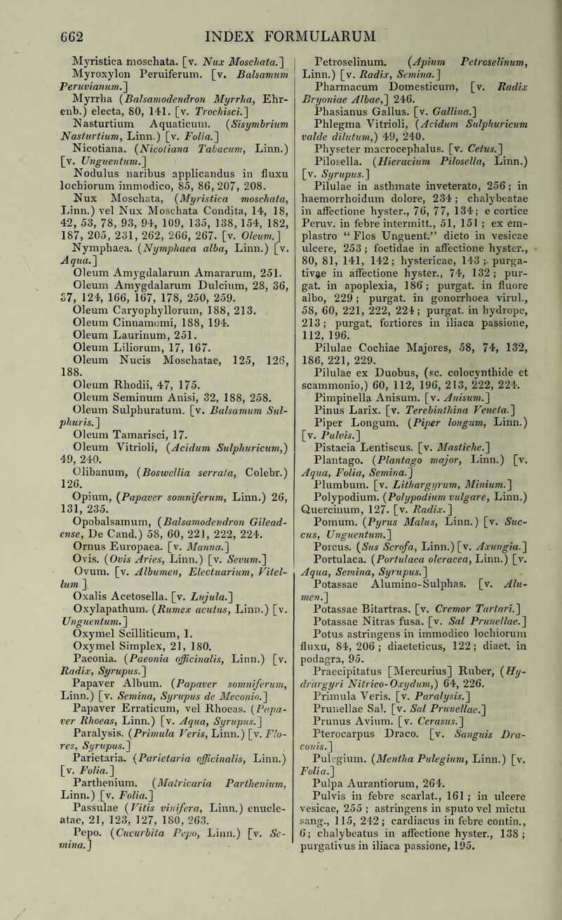 Myristica moschata. [v. Nux Moschata.] Myroxylon Peruiferum. [v. Balsamum Peruvianum.] Myrrha (Balsamodendron Myrrha, Ehr- enb.) electa, 80, 141. [v. Trochisci.] Nasturtium Aquaticum. (Sisymbrium Nasturtium, Linn.) [v. Folia.] Nicotiana. (Nicoliana Tabacum, Linn.) [v. Unguentum.] Nodulus naribus applicandus in fluxu lochiorum immodico, 85, 86, 207, 208. Nux Moscliata, (Myristica moschata, Linn.) vel Nux Moschata Condita, 14, 18, 42, 53, 78, 93, 94, 109, 135, 138, 154, 182, 187, 205, 231, 262, 266, 267. [v. Oleum.] Nymphaea. (Nymphaea alba, Linn.) [v. Aqua.] Oleum Amygdalarum Amararum, 251. Oleum Amygdalarum Dulcium, 28, 36, S7, 124, 166, 167, 178, 250, 259. Oleum Caryophyllorum, 188, 213. Oleum Cinnamomi, 188, 194. Oleum Laurinum, 251. Oleum Liliorum, 17, 167. Oleum Nucis Moschatae, 125, 126, 188. Oleum Rhodii, 47, 175. Oleum Seminum Anisi, 32, 188, 258. Oleum Sulphuratum, [v. Balsamum Sul¬ phuris.] Oleum Tamarisci, 17. Oleum Vitrioli, (Acidum. Sulphuricum,) 49, 240. Olibanum, (Boswellia serrata, Colebr.) 126. Opium, (Papaver somniferum, Linn.) 26, 131, 235. Opobalsamum, (Balsamodendron Gilead- ense, De Cand.) 58, 60, 221, 222, 224. Ornus Europaea, [v. Manna.] Ovis. (Ovis Aries, Linn.) [v. Sevum.] Ovum. [v. Albumen, Electuarium, Vitel¬ lum] Oxalis Acetosella. [v. Lujula.] Oxylapathuin. (Rumex acutus, Linn.) [v. Unguentum. ] Oxymel Scilliticum, 1. Oxymel Simplex, 21, 180. Paeonia. (Paeonia officinalis, Linn.) [v. Radix, Syrupus.] Papaver Album. (Papaver somniferum, Linn.) [v. Semina, Syrupus de Meconio.] Papaver Erraticum, vel Rhoeas. (Papa¬ ver Rhoeas, Linn.) [v. Aqua, Syrupus.] Paralysis. (Primula Veris, Linn.) [v. Flo¬ res, Syrupus. ] Parietaria. (Parietaria ojjicinalis, Linn.) [v. Folia.] Parthenium. (Malricaria Parthenium, Linn.) [v. Folia.] Passulae (Vitis vinifera, Linn.) enucle¬ atae, 21, 123, 127, 180, 263. Pepo. (Cucurbita Pepo, Linn.) [v. Se¬ mina.] Petroselinum. (Apium Pctroielinum, Linn.) [v. Radix, Semina.] Pharmacum Domesticum, [v. Radix Bryoniae Albae,] 246. Phasianus Gallus, [v. Gallina.] Phlegma Vitrioli, (Acidum Sulphuricum valde dilutum,) 49, 240. Physeter macrocephalus. [v. Cetus. ] Pilosella. (Hieracium Pilosella, Linn.) [v. Syrupus.] Pilulae in asthmate inveterato, 256; in liaemorrhoidum dolore, 234; chalybeatae in affectione hyster., 76, 77, 134; e cortice Peruv. in febre intermitt., 51, 151 ; ex em¬ plastro “ Flos Unguent.” dicto in vesicae ulcere, 253 ; foetidae in affectione hyster., 80, 81, 141, 142; hystericae, 143 ; purga¬ tivae in affectione hyster., 74, 132; pur¬ gat. in apoplexia, 186 ; purgat, in fluore albo, 229; purgat, in gonorrhoea virui., 58, 60, 221, 222, 224; purgat, in hydrope, 213; purgat, fortiores in iliaca passione, 112, 196. Pilulae Cochiae Majores, 58, 74, 132, 186, 221, 229. Pilulae ex Duobus, (sc. colocynthide et scammonio,) 60, 112, 196, 213, 222, 224. Pimpinella Anisum, [v. Anisum.] Pinus Larix, [v. Terebinthina Veneta.] Piper Longum. (Piper longum, Linn.) [v. Pulvis.] Pistacia Lentiscus, [v. Mastiche.] Plantago. (Plantago major, Linn.) [v. Aqua, Folia, Semina.] Plumbum, [v. Lithargyrum, Minium.] Polypodium. (Polypodium vulgare, Linn.) Quercinum, 127. [v. Radix. ] Pomum. (Pyrus Malus, Linn.) [v. Suc¬ cus, Unguentum.] Porcus. (Sus Scrofa, Linn.) [v. Axungia.] Portulaca. (Portulaca oleracea, Linn.) [v. Aqua, Semina, Syrupus.] Potassae Alumino-Sulphas. [v. Alu¬ men.] Potassae Bitartras. [v. Cremor Tartari.] Potassae Nitras fusa. [v. Sal Prunellae.] Potus astringens in immodico lochiorum fluxu, 84, 206; diaeteticus, 122; diaet. in podagra, 95. Praecipitatus [Mercurius] Ruber, (Hy- drargyri Nitrico-Oxydum,) 64, 226. Primula Veris, [v. Paralysis.] Prunellae Sal. [v. Sal Prunellae.] Prunus Avium, [v. Cerasus.] Pterocarpus Draco, [v. Sanguis Dra¬ conis.] Pulegium. (Mentha Pulegium, Linn.) [v. Folia.] Pulpa Aurantiorum, 264. Pulvis in febre scarlat., 161 ; in ulcere vesicae, 255 ; astringens in sputo vel mictu sang., 115, 242; cardiacus in febre contin., 6; chalybeatus in affectione hyster., 138; purgativus in iliaca passione, 195.
