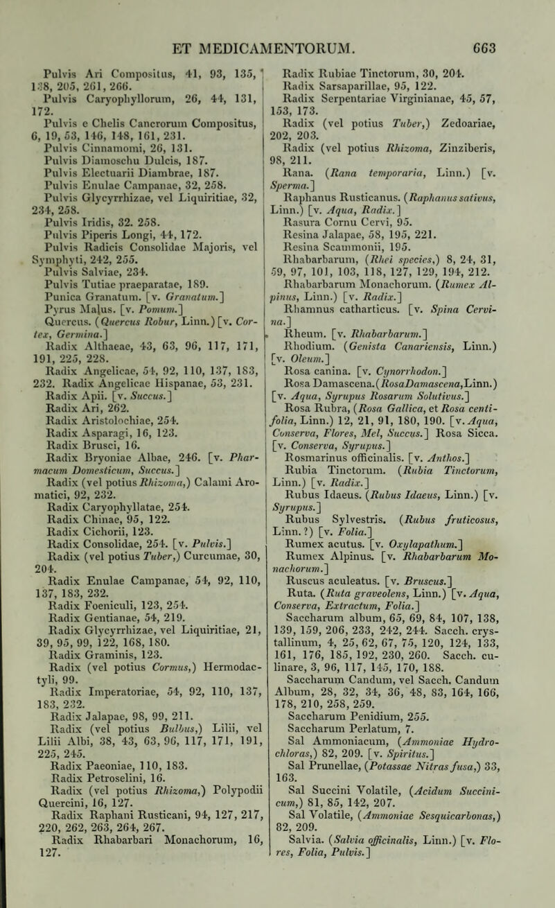Pulvis Ari Compositus, 41, 93, 135, ' 138, 205, 261,266. Pulvis Caryophyllorum, 26, 44, 131, 172. Pulvis e Chelis Cancrorum Compositus, 6, 19, 53, 146, 148, 161, 231. Pulvis Cinnamomi, 26, 131. Pulvis Diamoschu Dulcis, 187. Pulvis Electuarii Diambrae, 187. Pulvis Enulae Campanae, 32, 258. Pulvis Glycyrrliizae, vel Liquiritiae, 32, 234, 258. Pulvis Iridis, 32. 258. Pulvis Piperis Longi, 44, 172. Pulvis lladicis Consolidae Majoris, vel Symphyti, 242, 255. Pulvis Salviae, 234. Pulvis Tutiae praeparatae, 189. Punica Granatum, [v. Granatum.) Pyrus Majus, [v. Pomum.] Quercus. (Quercus llobur, Linn.) [v. Cor¬ tex, Germina.] Radix Althaeae, 43, 63, 96, 117, 171, 191, 225, 228. Radix Angelicae, 54, 92, 110, 137, 183, 232. Radix Angelicae Hispanae, 53, 231. Radix Apii. [v. Succus.] Radix Ari, 262. Radix Aristolochiae, 254. Radix Asparagi, 16, 123. Radix Brusci, 16. Radix Bryoniae Albae, 246. [v. Phar¬ macum Domesticum, Succus.] Radix (vel potius Rhizoma,) Calami Aro¬ matici, 92, 232. Radix Caryophyllatae, 25 4. Radix Chinae, 95, 122. Radix Cichorii, 123. Radix Consolidae, 254. [v. Pulvis.) Radix (vel potius Tuber,) Curcumae, 30, 204. Radix Enulae Campanae, 54, 92, 110, 137, 183, 232. Radix Foeniculi, 123, 254. Radix Gentianae, 54, 219. Radix Glycyrrliizae, vel Liquiritiae, 21, 39, 95, 99, 122, 168, ISO. Radix Graminis, 123. Radix (vel potius Cormus,) Hermodac- tyli, 99. Radix Imperatoriae, 54, 92, 110, 137, 183, 232. Radix Jalapae, 98, 99, 211. Radix (vel potius Bulbus,) Lilii, vel Lilii Albi, 38, 43, 63,96, 117, 171, 191, 225 245 Radix Paeoniae, 110, 183. Radix Petroselini, 16. Radix (vel potius Rhizoma,) Polypodii Quercini, 16, 127. Radix Raphani Rusticani, 94, 127, 217, 220, 262, 263, 264, 267. Radix Rhabarbari Monachorum, 16, 127. Radix Rubiae Tinctorum, 30, 204. Radix Sarsaparillae, 95, 122. Radix Serpentariae Virginianae, 45, 57, 153, 173. Radix (vel potius Tuber,) Zedoariae, 202, 203. Radix (vel potius Rhizoma, Zinziberis, 98, 211. Rana. (Rana temporaria, Linn.) [v. Sperma.) Raphanus Rusticanus. (Raphanussativus, Linn.) [v. Aqua, Radix. ] Rasura Cornu Cervi, 95. Resina Jalapae, 58, 195, 221. Resina Scammonii, 195. llhabarbarum, (Rhei species,) 8, 24, 31, 59, 97, 101, 103, 118, 127, 129, 194, 212. Rhabarbarum Monachorum. (Rumex Al¬ pinus, Linn.) [v. Radix.) Rhamnus catharticus. [v. Spina Cervi¬ na.] Rheum. [v. Rhabarbarum.] Rhodium. (Genista Canaricnsis, Linn.) [v. Oleum.) Rosa canina, [v. Cynorrhodon.) Rosa Damascena.(RosaDamascena,Linn.) [v. Aqua, Syrupus Rosarum Solutions.) Rosa Rubra, (Rosa Gallica, et Rosa centi¬ folia, Linn.) 12, 21, 91, 180, 190. [y.Aqua, Conserva, Flores, Mei, Succus. ] Rosa Sicca, [v. Conserva, Syrupus.) Rosmarinus officinalis. [v. Anthos.) Rubia Tinctorum. (Rubia Tinctorum, Linn.) [v. Radix.) Rubus Idaeus. (Rubus Idaeus, Linn.) [v. Syrupus.) Rubus Sylvestris. (Rubus fruticosus, Linn.?) [v. Folia.) Rumex acutus, [v. Oxylapathum.) Rumex Alpinus, [v. Rhabarbarum Mo¬ nachorum.) Ruscus aculeatus, [v. Bruscus.) Ruta. (Ruta graveolens, Linn.) [v. Aqua, Conserva, Extractum, Folia.) Saccliarum album, 65, 69, 84, 107, 138, 139, 159, 206, 233, 242, 244. Sacch. crys¬ tallinum, 4, 25,62, 67, 75, 120, 124, 133, 161, 176, 185, 192, 230, 260. Sacch. cu- linare, 3, 96, 117, 145, 170, 188. Saccliarum Candum, vel Sacch. Candum Album, 28, 32, 34, 36, 48, 83, 164, 166, 178, 210, 258, 259. Saccliarum Penidium, 255. Saccliarum Perlatum, 7. Sal Ammoniacum, (Ammoniae Hydro- chloras,) 82, 209. [v. Spiritus.) Sal Prunellae, (Potassae Nitras fusa,) 33, 163. Sal Succini Volatile, (Acidum Succini- cum,) 81, 85, 142, 207. Sal Volatile, (Ammoniae Sesquicarbonas,) 82, 209. Salvia. (Salvia officinalis, Linn.) [v. Flo¬ res, Folia, Pulvis.)