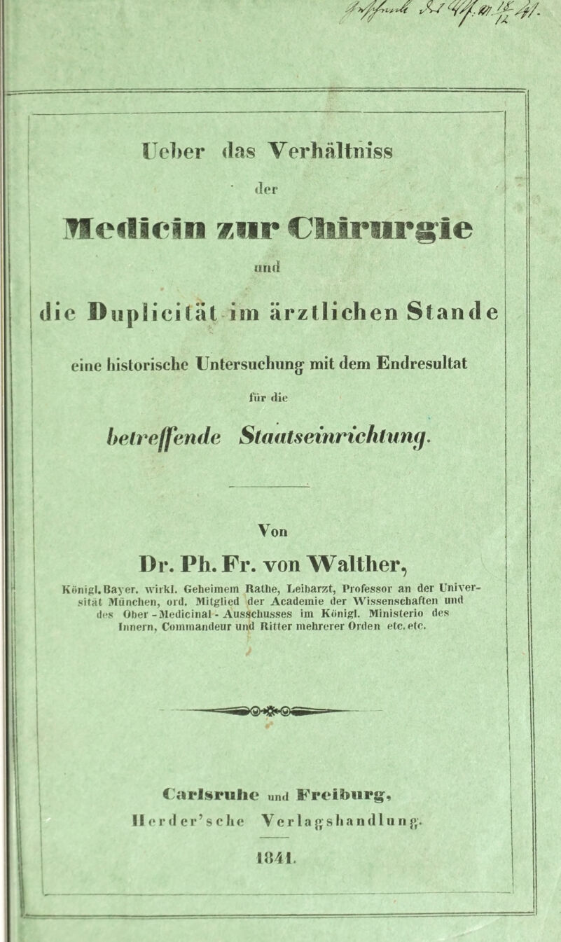 der Ule01 ein *ur €lilrnrgie und die Dupl icität im ärztlichen Stande eine historische Untersuchung’ mit dem Endresultat für die betreffende Staatseinrichlung. Von Dr. Ph. Fr. von Walther, König!.Bayer, wirkt. Geheimem Ratlie, Leibarzt, Professor an der Univer¬ sität München, ord. Mitglied der Academie der Wissenschaften und des Ober-Medicinal - Ausschusses im König!. Ministerio des Innern, Cominandeur und Ritter mehrerer Orden etc. etc. Carlspufie und FreiSmrg, II e r d e r ’ s c h e Verlagshand tun g. 1841.