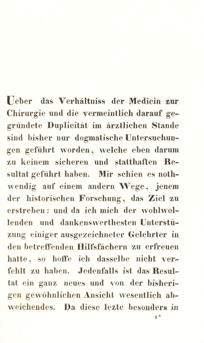 Leber das Verhältnis der Medicin zur Chirurgie und die vermeintlich darauf ge¬ gründete Duplicität im ärztlichen Stande sind bisher nur dogmatische Untersuchun¬ gen geführt worden, welche eben darum zu keinem sicheren und statthaften Re¬ sultat geführt haben. Mir schien es noth- wendig auf einem andern Wege, jenem der historischen Forschung, das Ziel zu erstreben: und da ich mich der wohlwol¬ lenden und dankenswertesten Unterstü- zung einiger ausgezeichneter Gelehrter in den betreffenden Hilfsfächern zu erfreuen hatte, so hoffe ich dasselbe nicht ver¬ fehlt zu haben. Jedenfalls ist das Resul¬ tat ein ganz neues und von der bisheri¬ gen gewöhnlichen Ansicht wesentlich ab¬ weichendes. Da diese lezte besonders in t*