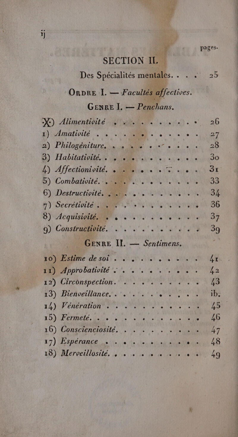 ÿ SECTION IL Des Spécialités mentales. 1 ORDRE I. — Facultés @ffectives. GENRE I. — Penchans. X-) Alimentidité Ta lee a) 3) Habitativite, . D'iollerteh se el le, 7) Secrétivite Re ‘» dal 2h. lé DO ie Ah. 9) Constructivité. SORT de RS 41: GENRE II. — Sentimens. 22) Lircon$péciion. Sr F5) Div lante ss Es TS APRES LA )APENETAHOR Tee Te Ta de 21 20) I PMNELE. AUDE D'ÉPR AUD,/ US ‘à 0 IS . 16) Conscienciosité. . . JS MéroeUUSEe, dis, at RIT