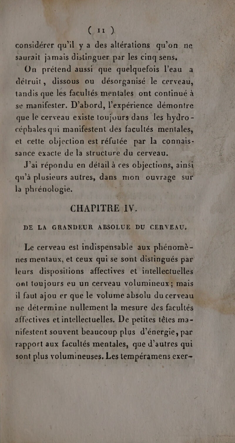 AU Cr) considérer qu’il y a des altérations qu’on ne saurait jamais distinguer par les cinq sens, On prétend aussi que quelquefois l’eau à détruit, dissous ou désorganisé le cerveau, tandis que les facultés mentales ont continué à se manifester. D'abord, l'expérience démontre que le cerveau existe toujours dans les hydro - céphales qui manifestent des facultés mentales, et cette objection est réfutée par la connais- sance exacte de la structure du cerveau. J'ai répondu en détail à ces objections, ainsi qu’à plusieurs autres, dans mon ouvrage sur la phrénologie. CHAPITRE IV. DE LA GRANDEUR ABSOLUE DU CERVEAU, Le cerveau est indispensable aux phénomè- nes mentaux, et ceux qui se sont distingués par leurs dispositions affectives et intellectuelles ont toujours eu un cerveau volumineux; mais il faut ajou er que le volume absolu du cerveau ne détermine nullement la mesure des facultés affectives et intellectuelles. De petites têtes ma- nifestent souvent beaucoup plus d’énergie, par rapport aux facultés mentales, que d’autres qui sont plus volumineuses, Les tempéramens exer-