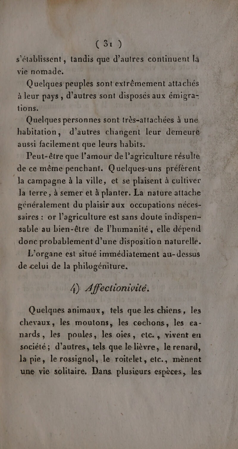 dé af (S1) s’établissent, tandis que d’autres continuent la vie nomade. Quelques peuples sont extrêmement attachés à leur pays , d’autres sont disposés aux émigra- tions. Quelques personnes sont très-attachées à une habitation, d’autres changent leur demeuré aussi facilement que leurs habits. Peut-être que l’amour de l’agriculture résulte de ce même penchant. Quelques-uns préfèrent la campagne à la ville, et se plaisent à cultiver la terre, à semer et à planter. La nature attache généralement du plaisir aux occupations néces- saires : or l’agriculture est sans doute indispen- sable au bien-être de l'humanité, elle dépend donc probablement d’une disposition naturelle. L’organe est situé immédiatement au-dessus de celui de la philogéniture. 4) Affectionivité. Quelques animaux, tels que les. chiens, les chevaux, les moutons, les cochons, les ea- nards, les poules, les oies, etc., vivent en société; d’autres, tels que le lièvre, le renard, la pie, le rossignol, le roitelet, etc., mènent une vie solitaire. Dans. plusieurs espèces, les