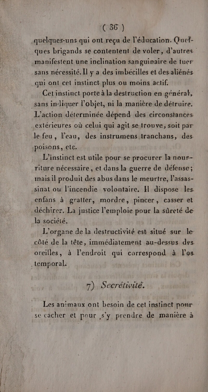 ie ne quelques-uns qui ont reçu de l'éducation. Quci- ques brigands se contentent de voler, d’autres manifestent une inclination sanguinaire de tuer sans nécessité. Il y a des imbécilles et des aliénés qui ont cet instinct plus ou moins actif. Cetinstinct porte à la destruction en générat, sans indiquer l’objet, ni la manière de détruire. L'action déterminée dépend des circonstances: extérieures où celui qui agit se-trouve, soit par le feu, l'eau, des instrumens tranchans, des poisons, ele. L'instinct est utile pour se procurer la nour- riture nécessaire, et dans la guerre de défense; mais.il produit des abus dans le meurtre, Passas- enfans à gratler, mordre, pincer, casser et L'organe de la destructivité est situé sur le: côté de la tête, immédiatement au-dessus des. oreilles, à l'endroit qui correspond à les 7). Secrétivité. Les an'maux ont besoin de cet instinct pour se cacher et pour s’y prendre de manière à