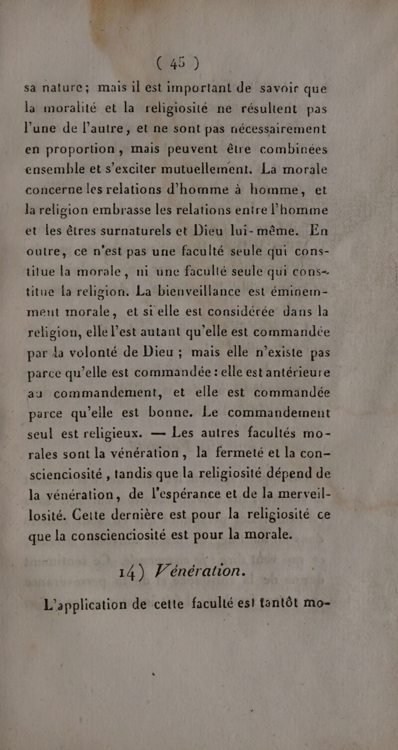 sa nature; mais il est important de savoir que la moralité et la religiosité ne résultent pas l’une de l’autre, et ne sont pas nécessairement en proportion, mais peuvent être combinées ensemble et s’exciter mutuellement. La morale concerne les relations d'homme à homme, et la religion embrasse les relations entre l’homme et les êtres surnaturels et Dieu lui-même. En outre, ce n’est pas une faculté seule qui cons- titue La morale, ni une facullé seule qui cons- titue la religion. La bienveillance est éminem- ment morale, et si elle est considérée dans la religion, elle l’est autant qu'elle est commandée par la volonté de Dieu ; mais elle n'existe pas parce qu’elle est commandée : elle est antérieure au commandement, et elle est commandée parce qu’elle est bonne. Le commandement seul est religieux. — Les autres facultés mo- rales sont la vénération, la fermeté et la con- scienciosité , tandis que la religiosité dépend de la vénération, de l'espérance et de la merveil- losité. Cette dernière est pour la religiosité ce que la conscienciosité est pour la morale, 14) Wénération. L'application de cette faculté esi tantôt mo-