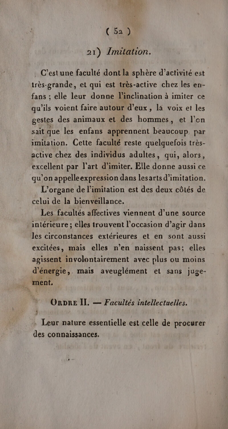 21) {mitation. C’est une faculté dont la sphère d'activité est très-grande, et qui est très-active chez les en- fans ; elle leur donne l'inclination à imiter ce qu’ils voient faire autour d'eux, la voix et les gestes des animaux et des hommes, et l’on sait que les enfans apprennent beaucoup. par imitation. Cette faculté reste quelquefois très- active chez des individus adultes, qui, alors, excellent par l'art d’imiter. Elle donne aussi ce qu’on appelleexpression dans lesarts d'imitation. L’organe de limitation est des deux côtés de celui de la bienveillance. Les facultés affectives viennent d’une source ‘intérieure ; elles trouvent l’occasion d’agir dans les circonstances extérieures et en sont aussi excitées, mais elles n’en naissent pas; elles agissent involontairement avec plus ou moins d'énergie, mais aveuglément et sans juge- ment. ORDRE Il. — Facultes intellectuelles. Leur nature essentielle est celle de procurer des connaissances.