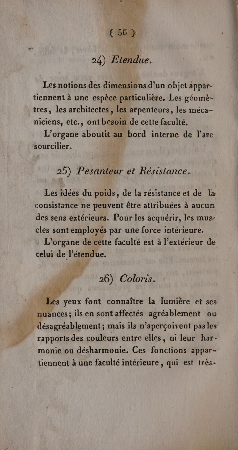 LA ai APE ee ft SL? n ‘a A je a (4 56) 24) E tendue. Les notions des dimensions d’un objet appar- tiennent à une espèce particulière, Les géomè- tres, les architectes, les arpenteurs, les méca- niciens, etc., ont besoin de cette-faculté, L’organe aboutit au bord interne de l'arc sourcilier. | 25) Pesanteur et Résistance. Les idées du poids, de la résistance et de la consistance ne peuvent être attribuées à aucun des sens extérieurs. Pour les acquérir, les mus- cles sont employés par une force intérieure. L’organe de cette faculté est à l’extérieur de celui de Pétendue. | nuances; ils en sont affectés agréablement ou ‘4 à . désagréablement ; mais ils n’aperçoivent pasles ho rapports des couleurs entre elles, ni leur har- monie ou désharmonie. Ces fonctions appar- tiennent à une faculté intérieure, qui est très-