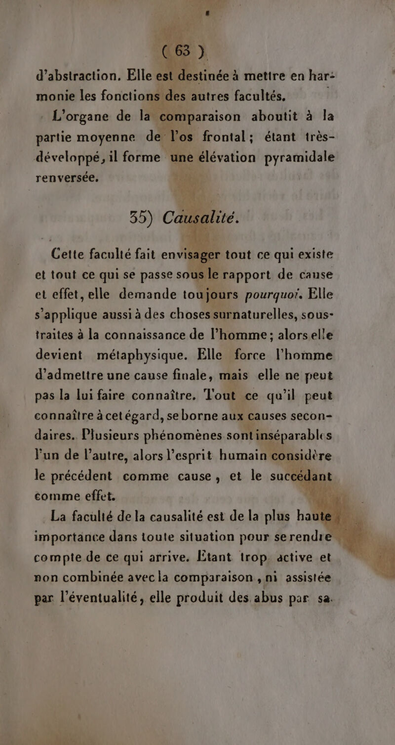 d’abstraction. Elle est itinée à mettre en har- monie les fonctions des autres facultés. L'organe de la comparaison aboutit à la partie moyenne de l'os frontal; étant très- développé, il forme une élévation pyramidale renversée. 35) Causal ité. ‘ak Cette faculté fait envisager tout ce qui existe et tout ce qui se passe sous le rapport de cause et effet, elle demande toujours pourquor. Elle s'applique aussi à des choses surnaturelles, sous- traites à la connaissance de l’homme; alorselle devient métaphysique. Elle force l’homme d'admettre une cause finale, mais elle ne peut pas la lui faire connaître. Tout ce qu’il peut connaître à cet égard, se borne aux causes secon- daires.. Plusieurs phénomènes sont inséparables Fun de l’autre, alors l'esprit humain considère le précédent comme cause, et le comme effet. compte de ce qui arrive. Étant trop. active et non combinée avec la comparaison , ni assistée par l’éventualité, elle produit des abus par sa.