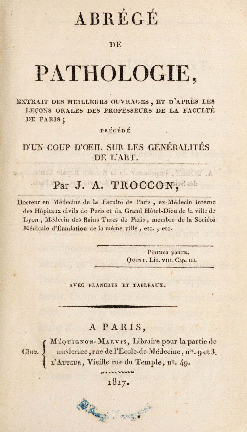 DE PATHO LOGIE, EXTRAIT DES MEILLEURS OUVRAGES , ET D’APRÈS LES LEÇONS ORALES DES PROFESSEURS DE LA FACULTÉ DE PARIS * PRÉCÉDÉ D’UN COUP D’OEIL SUR LES GÉNÉRALITÉS DE L’ART. Par J. A. TROCCON, ' J Docteur en Médecine de la Faculté de Paris , ex-Médecin interne <les Hôpitaux civils de Paris et du Grand FIôtel*Dieu de la ville de Lyon , Médecin des Bains Turcs de Paris , membre de la Société Médicale d’Émulation de la même ville , etc. , etc. Piurima paucis. Quint. Lib. vm. Cap. m. AVEC PLANCHES ET TABLEAUX. A PARIS, M équignon-Mar vis, Libraire pour la partie de médecine, rue de TEcole-de-Médecine, nos. 9 et 3. l’Auteur, Vieille rue du Temple, n°. 49» Chez