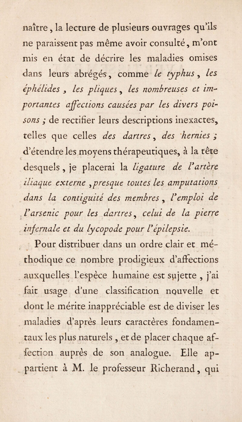 naître, la lecture de plusieurs ouvrages qu’ils ne paraissent pas même avoir consulté, m’ont mis en état de décrire les maladies omises , *4?  * . X dans leurs abrégés, comme le typhus, les éphélides 3 les phques, les nombreuses et im¬ portantes affections causées par les divers poi¬ sons ; de rectifier leurs descriptions inexactes, telles que celles des dartres, des hernies ; d’étendre les moyens thérapeutiques, à la tête desquels , je placerai la ligature de Vartère iliaque externe y presque toutes les amputations dans la contiguité des membres , Vemploi de T arsenic pour les dartres, celui de la pierre infernale et du lycopode pour Vépilepsie. Pour distribuer dans un ordre clair et mé¬ thodique ce nombre prodigieux d’affections auxquelles l’espèce humaine est sujette , j’ai fait usage d’une classification nouvelle et dont le mérite inappréciable est de diviser les maladies d’après leurs caractères fondamen¬ taux les plus naturels , et de placer chaque af¬ fection auprès de son analogue. Elle ap¬