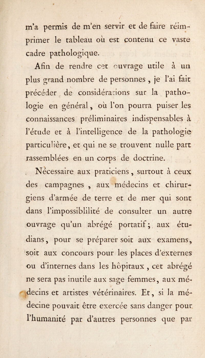 m’a permis de m’en servir et de faire réim¬ primer le tableau oii est contenu ce vaste cadre pathologique. Afin de rendre cet ouvrage utile à un plus grand nombre de personnes , je l’ai fait précéder de considérations sur la patho¬ logie en général, ou l’on pourra puiser les connaissances préliminaires indispensables à l’étude et à l’intelligence de la pathologie particulière, et qui ne se trouvent nulle part rassemblées en un corps de doctrine. Nécessaire aux praticiens , surtout à ceux des campagnes , aux médecins et chirur¬ giens d’armée de terre et de mer qui sont dans l’impossiblilité de consulter un autre ouvrage qu’un abrégé portatif ;, aux étu- dians, pour se préparer soit aux examens., soit aux concours pour les places d'externes ou d’internes dans les hôpitaux , cet abrégé ne sera pas inutile aux sage femmes, aux mé¬ decins et artistes vétérinaires. Et, si la mé¬ decine pouvait être exercée sans danger pour, l’humanité par d’autres personnes que par