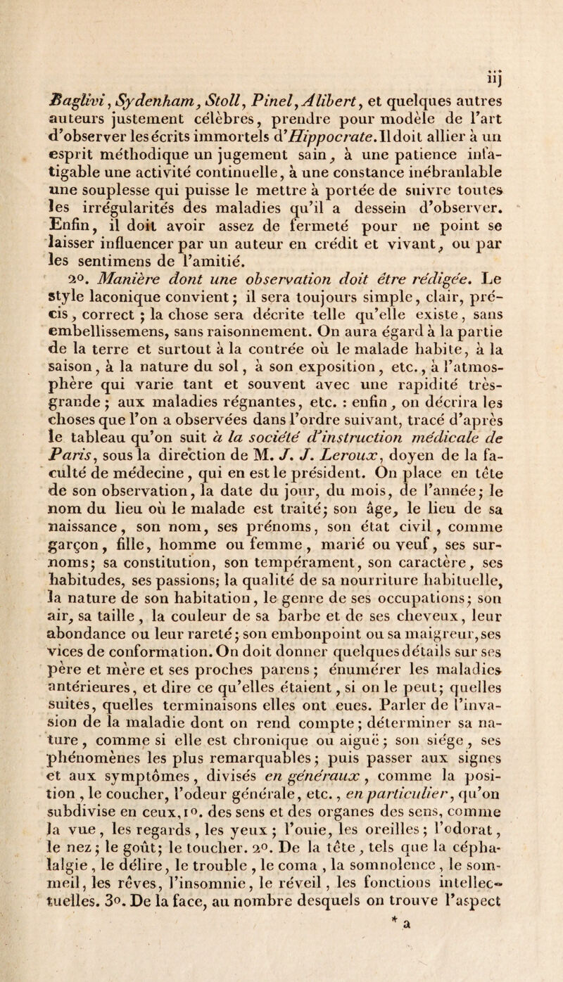 “J Baglivi, Sydenham, Stoll, Pinel yAlibert, et quelques autres auteurs justement célèbres, prendre pour modèle de Fart d’observer les écrits immortels à’Hippocrate.Wdoit allier à un esprit méthodique un jugement sain, à une patience infa¬ tigable une activité continuelle, à une constance inébranlable une souplesse qui puisse le mettre à portée de suivre toutes les irrégularités des maladies qu’il a dessein d’observer. Enfin, il doit avoir assez de fermeté pour ne point se laisser influencer par un auteur en crédit et vivant, ou par les sentimens de l’amitié. 2°. Manière dont une observation doit être rédigée. Le style laconique convient; il sera toujours simple, clair, pré¬ cis , correct ; la chose sera décrite telle qu’elle existe, sans embellissemens, sans raisonnement. On aura égard à la partie de la terre et surtout à la contrée où le malade habite, à la saison, à la nature du sol, a son exposition , etc., à l’atmos¬ phère qui varie tant et souvent avec une rapidité très- grande ; aux maladies régnantes, etc. : enfin, on décrira les choses que l’on a observées dans l’ordre suivant, tracé d’après le tableau qu’on suit a la société d*instruction médicale de Paris, sous la direction de M. J. J. Leroux, doyen de la fa¬ culté de médecine , qui en est le président. On place en tète de son observation, la date du jour, du mois, de l’année; le nom du lieu où le malade est traité; son âge, le lieu de sa naissance, son nom, ses prénoms, son état civil, comme garçon, fille, homme ou femme , marié ou veuf, ses sur¬ noms; sa constitution, son tempérament, son caractère, ses habitudes, ses passions; la qualité de sa nourriture habituelle, la nature de son habitation, le genre de ses occupations; son air, sa taille , la couleur de sa barbe et de ses cheveux, leur abondance ou leur rareté; son embonpoint ou sa maigreur,ses vices de conformation. On doit donner quelques détails sur ses père et mère et ses proches parens ; énumérer les maladie» antérieures, et dire ce qu’elles étaient, si on le peut; quelles suites, quelles terminaisons elles ont eues. Parler de l’inva¬ sion de la maladie dont on rend compte ; déterminer sa na¬ ture , comme si elle est chronique ou aiguë ; son siège , ses phénomènes les plus remarquables ; puis passer aux signes et aux symptômes, divisés en généraux, comme la posi¬ tion , le coucher, l’odeur générale, etc., en particulier, qu’on subdivise en ceux,i°. des sens et des organes des sens, comme la vue , les regards , les yeux ; Fouie, les oreilles ; l’odorat, le nez ; le goût; le toucher. 2°. De la tète, tels que la cépha¬ lalgie , le délire, le trouble , le coma , la somnolence , le som¬ meil, les rêves, l’insomnie, le réveil , les fonctions intellec™ tuelles. 3°. De la face, au nombre desquels on trouve l’aspect
