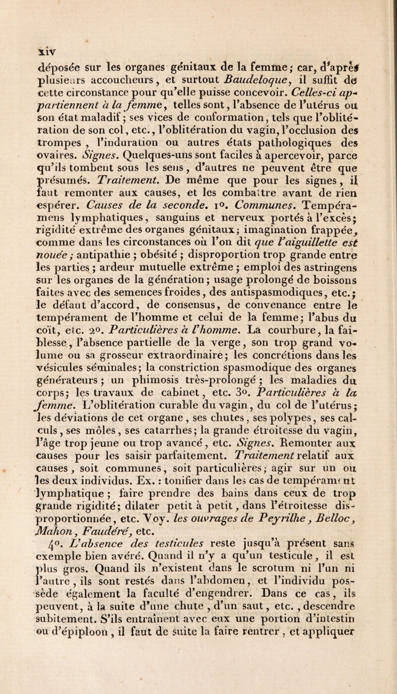 déposée sur les organes génitaux de la femme ; cari d*aprè# plusieurs accoucheurs, et surtout Baudeloque, il suffit de cette circonstance pour qu’elle puisse concevoir. Celles-ci ap¬ partiennent à la femme y telles sont, l’absence de l*utérus ou son état maladif ; ses vices de conformation, tels que l’oblité¬ ration de son col, etc., l’oblitération du vagin,l’occlusion des trompes , l’induration ou autres états pathologiques des ovaires. Signes. Quelques-uns sont faciles à apercevoir, parce qu’ils tombent sous les sens, d’autres ne peuvent être que présumés. Traitement. De même que pour les signes, il faut remonter aux causes, et les combattre avant de rien espérer. Causes de la seconde. i°. Communes. Tempéra- mens lymphatiques, sanguins et nerveux portés à l’excès; rigidité extrême des organes génitaux; imagination frappée> comme dans les circonstances où l’on dit que Vaiguillette est nouée ; antipathie ; obésité ; disproportion trop grande entre les parties ; ardeur mutuelle extrême ; emploi des astringens sur les organes de la génération ; usage prolongé de boissons faites avec des semences froides, des antispasmodiques, etc.; le défaut d’accord, de consensus, de convenance entre le tempérament de l’homme et celui de la femme ; l’abus du coït, etc. 2°. Particulières à l'homme. La courbure, la fai¬ blesse , l’absence partielle de la verge, son trop grand vo¬ lume ou sa grosseur extraordinaire; les concrétions dans les vésicules séminales; la constriction spasmodique des organes générateurs ; un phimosis très-prolongé ; les maladies du corps ; les travaux de cabinet, etc. 3®. Particulières a la femme. L’oblitération curable du vagin, du col de l’utérus; les déviations de cet organe , ses chutes, ses polypes, ses cal¬ culs , ses môles, ses catarrhes; la grande étroitesse du vagin, l’âge trop jeune ou trop avancé, etc. Signes. Remonter aux causes pour les saisir parfaitement. Traitement relatif aux causes, soit communes, soit particulières ; agir sur un ou les deux individus. Ex. : tonifier dans les cas de tempérament lymphatique ; faire prendre des bains dans ceux de trop grande rigidité; dilater petit à petit, dans l’étroitesse dis¬ proportionnée, etc. Voy. les ouvrages de Peyrilhe, Belloc, Malion, Faudéré, etc. 4°. L'absence des testicules reste jusqu’à présent sans exemple bien avéré. Quand il n’y a qu’un testicule, il est plus gros. Quand ils n’existent dans le scrotum ni l’un ni l’autre , ils sont restés dans l’abdomen, et l’individu pos¬ sède également la faculté d’engendrer. Dans ce cas, ils peuvent, à la suite d’une chute , d’un saut, etc. , descendre subitement. S’ils entraînent avec eux une portion d’intestin ou d’épiploon , il faut de suite la faire rentrer , et appliquer