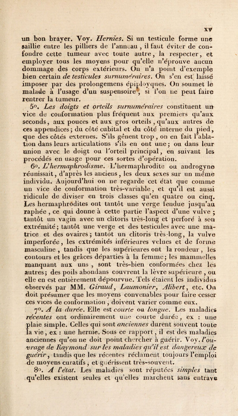 un bon brayer. Voy. Hernies. Si un testicule forme une saillie entre les pilliers de l’anneau , il faut éviter de con¬ fondre cette tumeur avec toute autre, la respecter, et employer tous les moyens pour qu’elle n’éprouve aucun dommage des corps extérieurs. On n’a point d’exemple bien certain de testicules surnuméraires. On s’en est laissé imposer par des prolongemens épiployques. On soumet le malade à l’usage d’un suspensoire*, si l’on ne peut faire rentrer la tumeur. 5°. Les doigts et orteils surnuméraires constituent un vice de conformation plus fréquent aux premiers qu’aux seconds, aux pouces et aux gros orteils, qu’aux autres de ces appendices; du côté cubital et du côté interne du pied, que des côtés externes. S’ils genent trop , on en fait l’abla¬ tion dans leurs articulations s’ils en ont une ; ou dans leur union avec le doigt ou Torteil principal, en suivant les procédés en usage pour ces sortes d’opération. 6°. jU hermaphrodisme. L’hermaphrodite ou androgyne réunissait, d’après les anciens, les deux sexes sur un meme individu» Aujourd’hui on ne regarde cet état que comme un vice de conformation très-variable , et qu’il est aussi ridicule de diviser en trois classes qu’en quatre ou cinq. Les hermaphrodites ont tantôt une verge fendue jusqu’au, raphée , ce qui donne à cette partie l’aspect d’une vulve ; tantôt un vagin avec un clitoris très-long et perforé à son extrémité ; tantôt une verge et des testicules avec une ma¬ trice et des ovaires; tantôt un clitoris très-long, la vulve imperforée, les extrémités inférieures velues et de forme masculine , tandis que les supérieures ont la rondeur, les contours et les grâces départies à la femme; les mammelles manquant aux uns , sont très-bien conformées chez les autres; des poils abondans couvrent la lèvre supérieure , ou elle en est entièrement dépourvue. Tels étaient les individus observés par MM. Giraud, Laumonier, Alibert, etc. On doit présumer que les moyens convenables pour faire cesser ces vices de conformation , doivent varier comme eux. 7°. A la durée. Elle est courte ou longue. Les maladies récentes ont ordinairement une courte durée, ex : une plaie simple. Celles qui sont anciennes durent souvent toute la vie, ex : une hernie. Sous ce rapport, il est des maladies anciennes qu’on ne doit point chercher à guérir. Voy. l'ou¬ vrage de Raymond sur les maladies quil est dangereux de guérir, tandis que les récentes réclament toujours l’emploi de moyens curatifs , et guérissent très-souvent. 8°. A Vétat. Les maladies sont réputées simples tant qu’elles existent seules et qu’elles marchent sans entrave