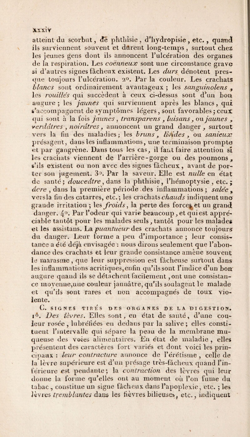 xx xi y atteint du scorbut, dé phthisie , dhiydropisie , etc. , quand iis surviennent souvent et durent longtemps , surtout chez les jeunes gens dont iis annoncent l’ulcération des organes de ia respiration. Les coènneux sont une circonstance grave si d’autres signes fâcheux existent. Les durs dénotent pres¬ que toujours l’ulcération. (i°. Par la couleur. Les crachats blancs sont ordinairement avantageux ; les sanguinolens , les rouilles qui succèdent à ceux ci-dessus sont d\in bon augure ; les jaunes qui surviennent après les blancs, qui s’accompagnent de symptômes légers, sont favorables ; ceux qui sont à la fois jaunes , transparais , luis ans, ou jaunes , verdâtres, noirâtres, annoncent un grand danger, surtout vers la fui des maladies; les bruns, livides , ou sanieuoc présagent, dans les inflammations, une terminaison prompte et par gangrène. Dans tous les cas, il faut faire attention si les crachats viennent de l’arrière-gorge ou des poumons., s’ils existent ou non avec des signes fâcheux, avant de por¬ ter son jugement. 3°. Par la saveur. Elle est nulle en état de santé; douceâtre, dans la phthisie, l’hémoptysie, etc.; âcre , dans la première période , des inflammations ; salée , vers la lin des catarres, etc. ; les crachats chauds indiquent une grande irritation ; les froids, la perte des force§ et un grand danger. 4°. Par l’odeur qui varie beaucoup, et qui est appré¬ ciable tantôt pour les malades seuls, tantôt pour les malades et les assistans. La puantueur des crachats annonce toujours du danger. Leur forme a peu d’importance ; leur consis¬ tance a été déjà envisagée : nous dirons seulement que l’abon¬ dance des crachats et leur grande consistance amène souvent le marasme, que leur suppression est fâcheuse surtout dans les inflammations acritiques,enfin qu’ils sont Findice d’un bon augure quand ils se détachent facilement,ont une consistan¬ ce moyenne,une couleur jaunâtre, qu’ils soulagent le malade et qu’ils sont rares et non accompagnés de toux vio¬ lente. G. SIGNES TIRÉS DES ORGANES DE LA DIGESTION. iô. l)es lèvres. Elles sont, en état de santé, d’une cou¬ leur rosée , lubréliées eu dedans par la salive ; elles consti¬ tuent l’intervalle qui sépare la peau de la membrane mu¬ queuse des voies alimentaires. En état de maladie , elles présentent des caractères fort variés et dont voici les prin¬ cipaux : leur contracture annonce de l’érétisme , celle de la lèvre supérieure est d’un présage très-fâcheux quand l’in¬ férieure est pendante; la contraction des lèvres qui leur donne la forme qu’elles ont au moment ou Fon fume du tabac 7 constitue un signe fâcheux dans Fapoplexie, etc. ; les lèvres tremblantes dans les fièvres bilieuses^ etc., indiquent