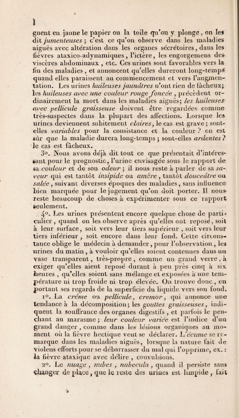 1 gnent en jaune le papier ou la toile cfu’on y plonge, on les dit jumenteuses ; c’est ce qu’on observe dans les maladies aiguës avec altération dans les organes sécrétoires, dans les lièvres ataxico-adynamiques, l’ictère, les engorgemens des viscères abdominaux , etc. Ces urines sont favorables vers la lin des maladies , et annoncent qu’elles dureront long-tempï quand elles paraissent au commencement et vers l’augmen¬ tation. Les urines huileuses jaunâtres n’ont rien de fâcheux; les huileuses avec une couleur rouge foncée , précèdent or¬ dinairement la mort dans les maladies aiguës; les huileuses avec pellicule graisseuse doivent être regardées comme très-suspectes dans la plupart des affections. Lorsque les urines deviennent subitement claires, le cas est grave ; sont- elles variables pour la consistance et la couleur ? on est sûr que la maladie durera long-temps ; sont-elles ardentes ? le cas est fâcheux. 3«. Nous avons déjà dit tout ce que présentait d’intéres¬ sant pour le prognostic, l’urine envisagée sous le rapport de sa couleur et de son odeur ; il nous reste à parler de sa sa¬ veur qui est tantôt insipide ou amère , tantôt douceâtre ou salée , suivant diverses époques des maladies , sans influence bien marquée pour le jugement qu’on doit porter. Il nous- reste beaucoup de choses à expérimenter sous ce rapport seulement. 4°. Les urines présentent encore quelque chose de parti¬ culier , quand on les observe après qu’elles ont reposé, soit à leur surface, soit vers leur tiers supérieur , soit vers leur tiers inférieur 9 soit encore dans leur fond. Cette circons¬ tance oblige le médecin à demander, pour l’observation , les urines du matin , à vouloir qu’elles soient contenues dans un vase transparent, très-propre , comme un grand verre , à exiger qu’elles aient reposé durant à peu près cinq à six heures , qu’elles soient sans mélange et exposées à une tem¬ pérature ni trop froide ni trop élevée. On trouve donc , en portant ses regards de la superficie du liquide vers son fond. i°. La crème ou pellicule, cremor, qui annonce une tendance à la décomposition; les gouttes graisseuses, indi¬ quent la souffrance des organes digestifs , et parfois le pen¬ chant au marasme ; leur couleur variée est l’indice d’un grand danger, comme dans les lésions organiques au mo¬ ment où la fièvre hectique veut se déclarer. LJécume se re¬ marque dans les maladies aiguës, lorsque la nature fait de violens efforts pour se débarrasser du mal qui l’opprime, ex. : la fièvre ataxique avec délire , convulsions. 2°. Le nuage y nubes , nubecula, quand il persiste sans changer de place, que le reste des urines est limpide , fait