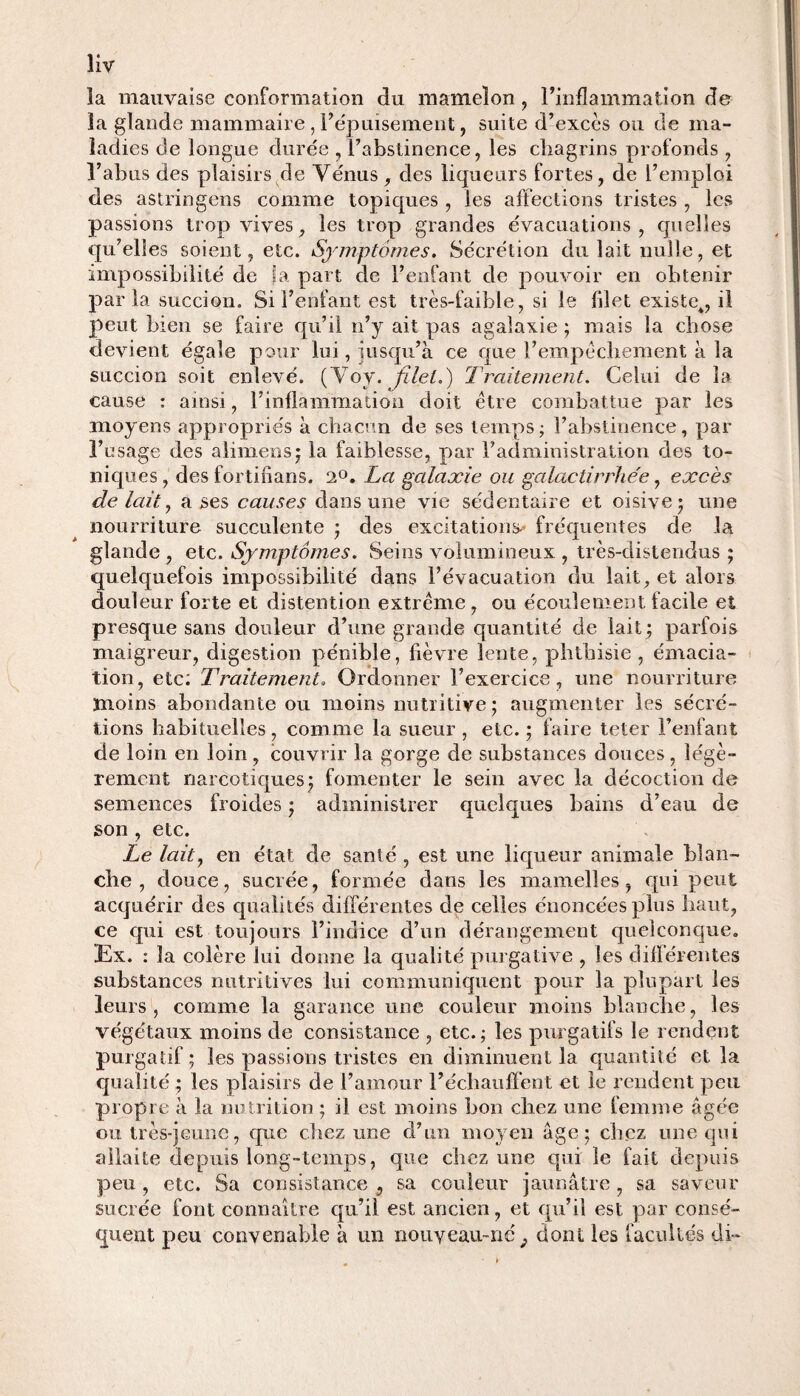 îiv la mauvaise conformation du mamelon, l’inflammation de la glande mammaire , l’épuisement, suite d’excès ou de ma¬ ladies de longue durée , l’abstinence, les chagrins profonds , l’abus des plaisirs de Vénus , des liqueurs fortes, de l’emploi des astringens comme topiques , les affections tristes , les passions trop vives, les trop grandes évacuations, quelles qu’elles soient, etc. Symptômes. Sécrétion du lait nulle, et impossibilité de fa part de l’enfant de pouvoir en obtenir paria succion. Si l’enfant est très-faible, si le filet existe^, il peut bien se faire qu’il n’y ait pas agalaxie ; mais la chose devient égale pour lui, jusqu’à ce que l’empêchement à la succion soit enlevé. (Voy. filet.) Traitement. Celui de la cause : ainsi, l’inflammation doit être combattue par les moyens appropriés à chacun de ses temps ; l’abstinence, par l’usage des aliments; la faiblesse, par radministration des to¬ niques , des fortifians. 2°. La galaxie ou galactirrhée, excès de lait, a ses causes dans une vie sédentaire et oisive; une nourriture succulente ; des excitations- fréquentes de la glande , etc. Symptômes. Seins volumineux , très-distendus ; quelquefois impossibilité dans l’évacuation du lait, et alors douleur forte et distention extrême , ou écoulement facile et presque sans douleur d’une grande quantité de lait; parfois maigreur, digestion pénible, fièvre lente, phthisie , émacia¬ tion, etc: Traitement. Ordonner l’exercice, une nourriture moins abondante ou moins nutritive; augmenter les sécré¬ tions habituelles, comme la sueur , etc. ; faire teter l’enfant de loin en loin , couvrir la gorge de substances douces , légè¬ rement narcotiques; fomenter le sein avec la décoction de semences froides ; administrer quelques bains d’eau de son , etc. Le lait, en état de santé , est une liqueur animale blan¬ che , douce, sucrée, formée dans les mamelles, qui peut acquérir des qualités différentes de celles énoncées plus haut, ce qui est toujours l’indice d’un dérangement quelconque. Ex. : la colère lui donne la qualité purgative , les différentes substances nutritives lui communiquent pour la plupart les leurs, comme la garance une couleur moins blanche, les végétaux moins de consistance , etc. ; les purgatifs le rendent purgatif ; les passions tristes en diminuent la quantité et la qualité ; les plaisirs de l’amour l’échauffent et le rendent peu propre à la nutrition ; il est moins bon chez une femme âgée ou très-jeune, que chez une d’un moyen âge; chez une qui allaite depuis long-temps, que chez une qui le fait depuis peu, etc. Sa consistance s sa couleur jaunâtre, sa saveur sucrée font connaître qu’il est ancien, et qu’il est par consé¬ quent peu convenable à un nouveau-né} dont les facultés di~