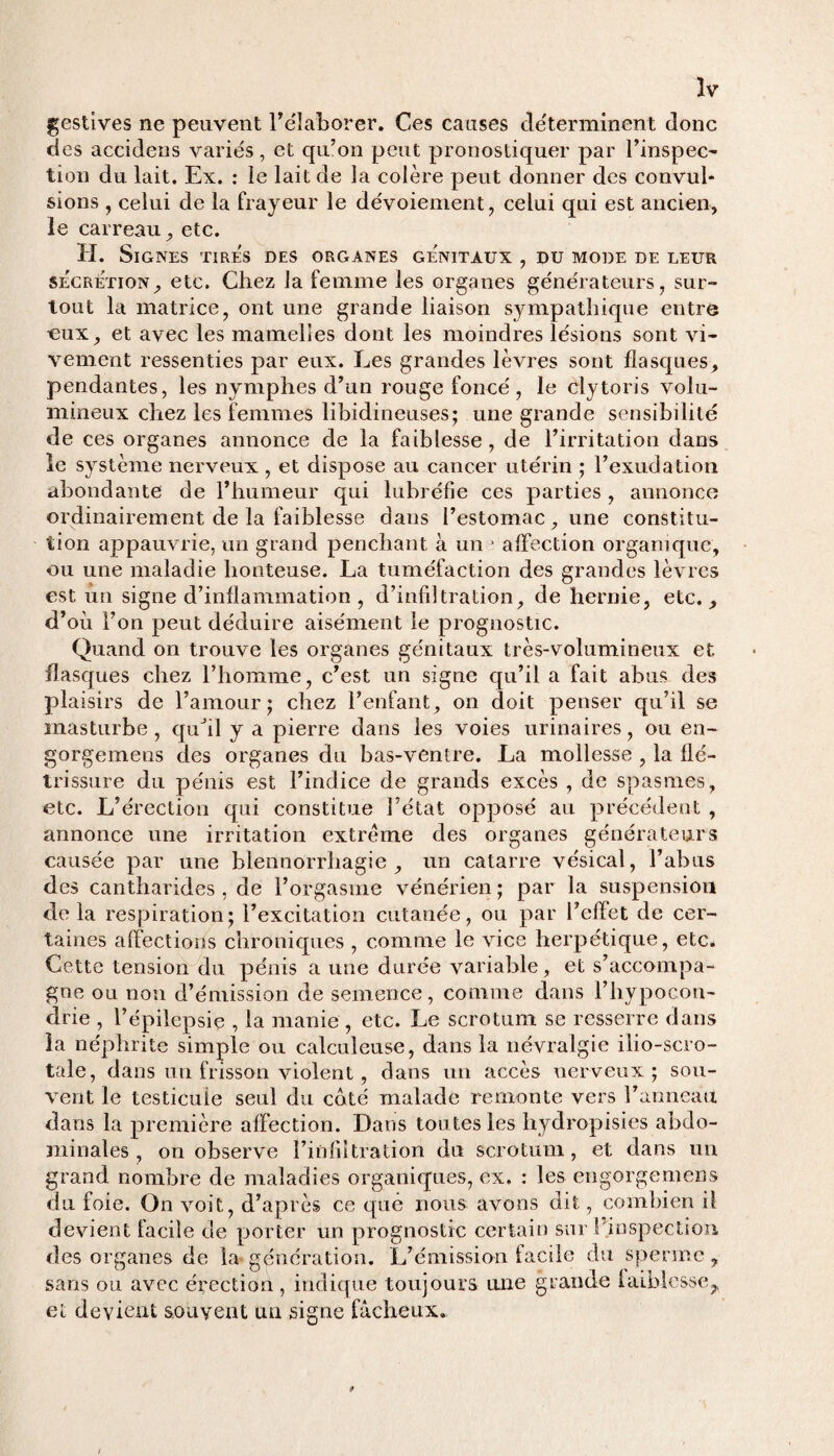 gestives ne peuvent l’élaborer. Ces causes déterminent donc des accidens variés, et qu’on peut pronostiquer par l’inspec¬ tion du lait. Ex. : le lait de la colère peut donner des convul¬ sions , celui de la frayeur le dévoiement, celui qui est ancien, le carreau, etc. H. Signes tirés des organes génitaux , du mode de leur sécrétion, etc. Chez la femme les organes générateurs, sur¬ tout la matrice, ont une grande liaison sympathique entre eux, et avec les mamelles dont les moindres lésions sont vi¬ vement ressenties par eux. Les grandes lèvres sont flasques, pendantes, les nymphes d’un rouge foncé, le clytoris volu¬ mineux chez les femmes libidineuses; une grande sensibilité de ces organes annonce de la faiblesse , de l’irritation dans le système nerveux , et dispose au cancer utérin ; l’exudation abondante de l’humeur qui lubréfie ces parties , annonce ordinairement de la faiblesse dans l’estomac, une constitu¬ tion appauvrie, un grand penchant à une affection organique, ou une maladie honteuse. La tuméfaction des grandes lèvres est un signe d’inflammation , d’infiltration, de hernie, etc., d’où l’on peut déduire aisément le prognostic. Quand on trouve les organes génitaux très-volumineux et. flasques chez l’homme, c’est un signe qu’il a fait abus des plaisirs de l’amour; chez l’enfant, on doit penser qu’il se masturbe, qufll y a pierre dans les voies urinaires, ou en- gorgemens des organes du bas-ventre. La mollesse , la flé¬ trissure du pénis est l’indice de grands excès , de spasmes, etc. L’érection qui constitue l’état opposé au précédent , annonce une irritation extrême des organes générateurs causée par une blennorrhagie, un catarre vésical, l’abus des cantharides , de l’orgasme vénérien ; par la suspension de la respiration; l’excitation cutanée, ou par Peflet de cer¬ taines affections chroniques , comme le vice herpétique, etc* Cette tension du pénis a une durée variable, et s’accompa¬ gne ou non d’émission de semence, comme dans l’hypocon¬ drie , l’épilepsie , la manie , etc. Le scrotum se resserre dans la néphrite simple ou calculeuse, dans la névralgie ilio-scro- tale, dans un frisson violent, dans un accès nerveux; sou¬ vent le testicule seul du coté malade remonte vers l’anneau dans la première affection. Dans toutes les hydropisies abdo¬ minales , on observe l’infiltration du scrotum, et dans un grand nombre de maladies organiques, ex. : les engorgemens du foie. On voit, d’après ce que nous avons dit, combien il devient facile de porter un prognostic certain sur Prospection des organes de la génération. L’émission facile du sperme 7 sans ou avec élection, indique toujours une grande faiblesse,, et devient souvent un signe fâcheux.