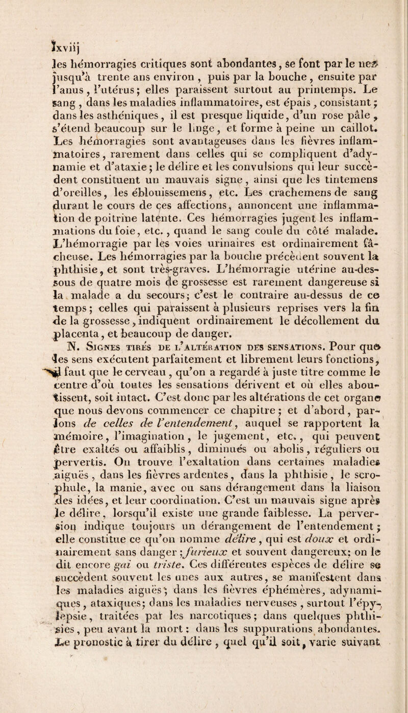 ÎO U XVlïj les hémorragies critiques sont abondantes, Se font par îe 11e# jusqu’à trente ans environ , puis par la bouche , ensuite par l’anus , l’utérus ; elles paraissent surtout au printemps. Le sang , dans les maladies inflammatoires, est épais , consistant • dans les asthéniques , il est presque liquide, d’un rose pâle ? s’étend beaucoup sur le linge, et forme à peine un caillot. Les hémorragies sont avantageuses dans les fièvres inflam¬ matoires , rarement dans celles qui se compliquent d’ady¬ namie et d’ataxie ; le délire et les convulsions qui leur succè¬ dent constituent un mauvais signe, ainsi que les tintemens d’oreilles, les éblouissemens, etc. Les crachemens de sang ^durant le cours de (^es affections, annoncent une inflamma¬ tion de poitrine latente. Ces hémorragies jugent les inflam¬ mations du foie, etc. , quand le sang coule du côté malade. L’hémorragie par lés voies urinaires est ordinairement fâ¬ cheuse. Les hémorragies par la bouche précèdent souvent la phthisie, et sont très-graves. L’hémorragie utérine au-des¬ sous de quatre mois (Je grossesse est rarement dangereuse si la malade a du secours; c’est le contraire au-dessus de ce temps ; celles qui paraissent à plusieurs reprises vers la fin de la grossesse , indiquent ordinairement le décollement du placenta, et beaucoup de danger. N. Signes tires de l’altération des sensations. Pour que 'les sens exécutent parfaitement et librement leurs fonctions, faut que le cerveau , qu’on a regardé à juste titre comme le centre d’oii toutes les sensations dérivent et ou elles abou¬ tissent, soit intact. C’est donc par les altérations de cet organe que nous devons commencer ce chapitre ; et d’abord, par¬ lons de celles de Ventendement, auquel se rapportent la mémoire, l’imagination, le jugement, etc., qui peuvent jêtre exaltés ou affaiblis, diminués ou abolis, réguliers ou pervertis. On trouve l’exaltation dans certaines maladies aiguës , dans les fièvres ardentes, dans la phthisie , le scro- phule, la manie, avec ou sans dérangement dans la liaison des idées, et leur coordination. C’est un mauvais signe après ,ïe délire, lorsqu’il existe une grande faiblesse. La perver¬ sion indique toujours un dérangement de l’entendement ; elle constitue ce qu’on nomme délire, qui est doux et ordi¬ nairement sans danger yjurieux et souvent dangereux: on le dit encore gai ou triste. Ces différentes espèces de délire se succèdent souvent les unes aux autres, se manifestent dans les maladies aiguës) dans les fièvres éphémères, adynami- ques, ataxiques; dans les maladies nerveuses , surtout l’épy- lepsie, traitées par les narcotiques ; dans quelques phtlii- $ies, peu avant la mort; dans les suppurations abondantes. Le pronostic à tirer du délire , quel qu’il soit, varie suivant