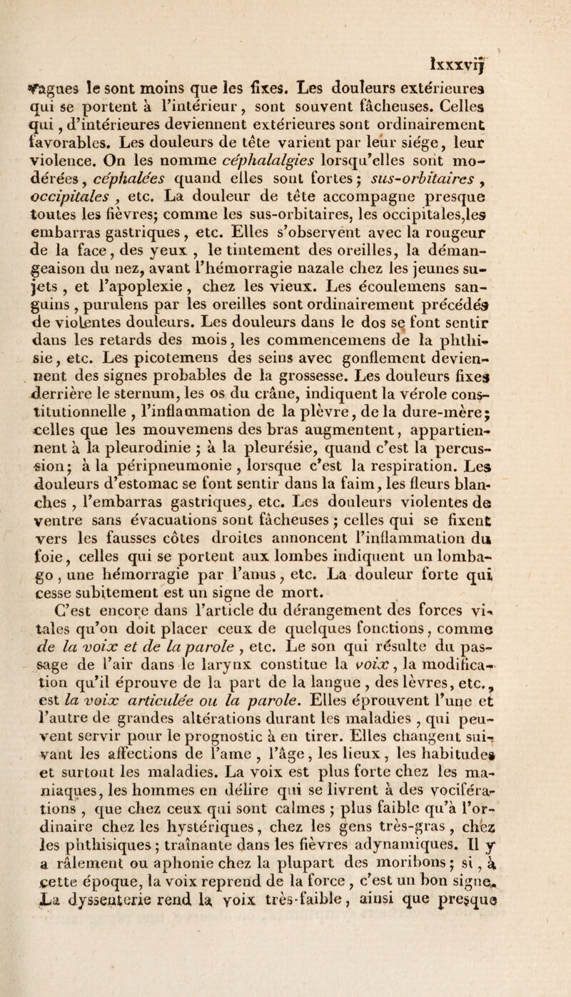 a *«*r IXXXVIJ bagues le sont moins que les fixes. Les douleurs extérieures qui se portent à l’intérieur , sont souvent fâcheuses. Celles qui , d’intérieures deviennent extérieures sont ordinairement favorables. Les douleurs de tête varient par leur siège, leur violence. On les nomme céphalalgies lorsqu’elles sont mo¬ dérées , céphalées quand elles sont fortes ; sus-orbitaires , occipitales , etc. La douleur de tête accompagne presque toutes les fièvres; comme les sus-orbitaires, les occipitales,les embarras gastriques, etc. Elles s’observent avec la rougeur de la face, des yeux , le tintement des oreilles, la déman¬ geaison du nez, avant l’hémorragie nazale chez les jeunes su¬ jets , et l’apoplexie, chez les vieux. Les écoulemens san¬ guins , purulens par les oreilles sont ordinairement précédés de violentes douleurs. Les douleurs dans le dos se font sentir dans les retards des mois, les commencemens de la phthi¬ sie, etc. Les picotemens des seins avec gonflement devien¬ nent des signes probables de la grossesse. Les dotileurs fixes derrière le sternum, les os du crâne, indiquent la vérole cons¬ titutionnelle , l’inflammation de la plèvre, de la dure-mère; celles que les mouvemens des bras augmentent, appartien¬ nent à la pleurodinie ; â la pleurésie, quand c’est la percus¬ sion; à la péripneumonie , lorsque c’est la respiration. Les douleurs d’estomac se font sentir dans la faim, les fleurs blan¬ ches , l’embarras gastriques, etc. Les douleurs violentes de ventre sans évacuations sont fâcheuses ; celles qui se fixent vers les fausses côtes droites annoncent l’inflammation du foie, celles qui se portent aux lombes indiquent un lomba¬ go , une hémorragie par l’anus, etc. La douleur forte qui cesse subitement est un signe de mort. C’est encore dans l’article du dérangement des forces vi¬ tales qu’on doit placer ceux de quelques fonctions, comme de la voix et de la parole , etc. Le son qui résulte du pas¬ sage de i’air dans le larynx constitue la voix, la modifica¬ tion qu’il éprouve de la part de la langue , des lèvres, etc.? est la voix articulée ou la parole. Elles éprouvent l’une et l’autre de grandes altérations durant les maladies , qui peu¬ vent servir pour le prognostic à en tirer. Elles changent sui-ç vant les affections de l’ame , l’âge, les lieux, les habitudes et surtout les maladies. La voix est plus forte chez les ma¬ niaques, les hommes en délire qui se livrent à des vociféra¬ tions , que chez ceux qui sont calmes ; plus faible qu’à l’or¬ dinaire chez les hystériques, chez les gens très-gras, chez les phthisiques ; traînante dans les fièvres adynamiques. Il y a râlement ou aphonie chez la plupart des moribons ; si, à cette époque, la voix reprend de la force , c’est un bon signe* La dyssenterie rend la, voix très-faible, ainsi que presque