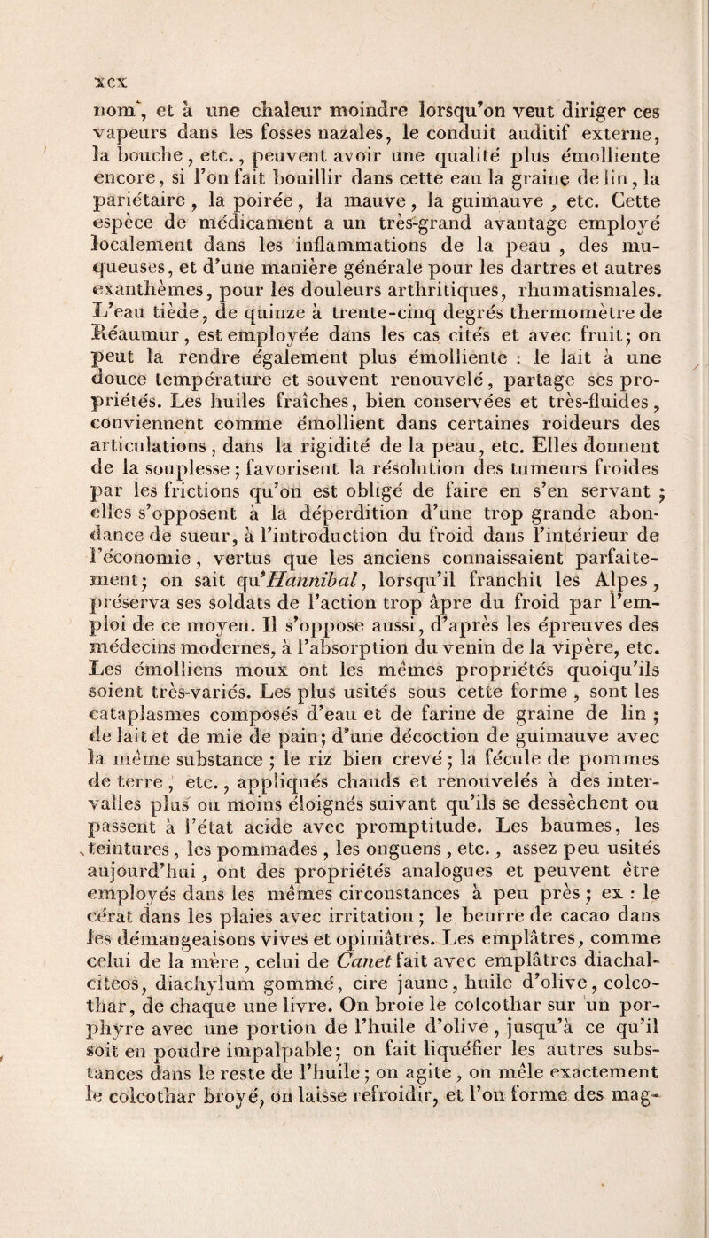 xcx nom, et à une chaleur moindre lorsqu’on veut diriger ces vapeurs dans les fosses nazales, le conduit auditif externe, la bouche , etc., peuvent avoir une qualité' plus émolliente encore, si l’on fait bouillir dans cette eau la graine de lin, la pariétaire , la poirée, la mauve, la guimauve , etc. Cette espèce de médicament a un très-grand avantage employé localement dans les inflammations de la peau , des mu¬ queuses, et d’une manière générale pour les dartres et autres exanthèmes, pour les douleurs arthritiques, rhumatismales. L’eau tiède, de quinze à trente-cinq degrés thermomètre de Léaumur, est employée dans les cas cités et avec fruit ; on peut la rendre également plus émolliente : le lait à une douce température et souvent renouvelé, partage ses pro¬ priétés. Les huiles fraîches, bien conservées et très-fluides, conviennent comme émollient dans certaines roideurs des articulations , dans la rigidité de la peau, etc. Elles donnent de la souplesse ; favorisent la résolution des tumeurs froides par les frictions qu’on est obligé de faire en s’en servant ; elles s’opposent à la déperdition d’une trop grande abon¬ dance de sueur, à l’introduction du froid dans l’intérieur de l’économie, vertus que les anciens connaissaient parfaite¬ ment; on sait quiHannïbal, lorsqu’il franchit les Alpes, préserva ses soldats de l’action trop âpre du froid par l’em¬ ploi de ce moyen. Il s’oppose aussi, d’après les épreuves des médecins modernes, à l’absorption du venin de la vipère, etc. Les émolîiens moux ont les memes propriétés quoiqu’ils soient très-variés. Les plus usités sous cette forme , sont les cataplasmes composés d’eau et de farine de graine de lin ; de lait et de mie de pain; d’une décoction de guimauve avec la meme substance ; le riz bien crevé ; la fécule de pommes de terre, etc., appliqués chauds et renouvelés à des inter¬ valles plus ou moins éloignés suivant qu’ils se dessèchent ou passent à l’état acide avec promptitude. Les baumes, les v teintures , les pommades , les onguens, etc., assez peu usités aujourd’hui, ont des propriétés analogues et peuvent être employés dans les mêmes circonstances à peu près ; ex : le cérat dans les plaies avec irritation ; le beurre de cacao dans les démangeaisons vives et opiniâtres. Les emplâtres, comme celui de la mère , celui de Canet fait avec emplâtres diachal- eiieos, diachylum gommé, cire jaune, huile d’olive, colco- thar, de chaque une livre. On broie le colcothar sur un por¬ phyre avec une portion de l’huile d’olive, jusqu’à ce qu’il soit en poudre impalpable; on fait liquéfier les autres subs¬ tances dans le reste de l’huile ; on agite, on mêle exactement h: colcothar broyé, on laisse refroidir, et l’on forme des mag-