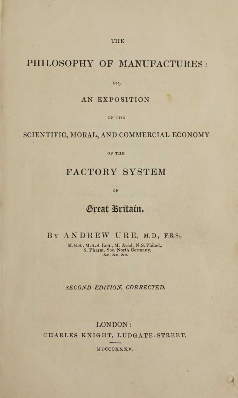 THE PHILOSOPHY OF MANUFACTURES: Oil, AN EXPOSITION OF THE SCIENTIFIC, MORAL, AND COMMERCIAL ECONOMY OF THE FACTORY SYSTEM OF (great asrttatm By ANDREW U R E, M. D., F.R.s, M.G.S., M.A.S. Lon., M. Acad. N.S. Philad., S. Pharm. Soc. North Germany, &c. Sic. See. SECOND EDITION, CORRECTED. LONDON: CHARLES KNIGHT, LUDGATE-STREET. MDCCCXXXV.