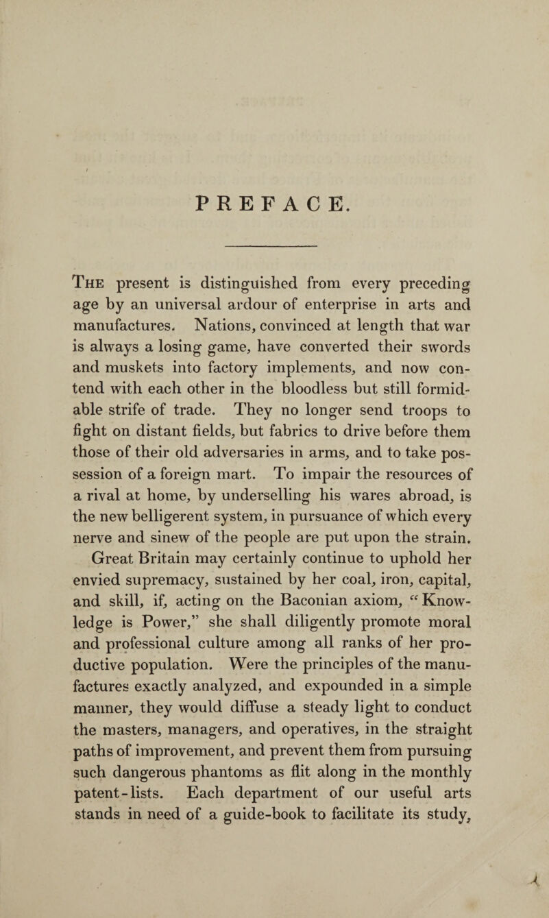 PREFACE. The present is distinguished from every preceding age by an universal ardour of enterprise in arts and manufactures. Nations, convinced at length that war is always a losing game, have converted their swords and muskets into factory implements, and now con¬ tend with each other in the bloodless but still formid¬ able strife of trade. They no longer send troops to fight on distant fields, but fabrics to drive before them those of their old adversaries in arms, and to take pos¬ session of a foreign mart. To impair the resources of a rival at home, by underselling his wares abroad, is the new belligerent system, in pursuance of which every nerve and sinew of the people are put upon the strain. Great Britain may certainly continue to uphold her envied supremacy, sustained by her coal, iron, capital, and skill, if, acting on the Baconian axiom,  Know¬ ledge is Power,” she shall diligently promote moral and professional culture among all ranks of her pro¬ ductive population. Were the principles of the manu¬ factures exactly analyzed, and expounded in a simple manner, they would diffuse a steady light to conduct the masters, managers, and operatives, in the straight paths of improvement, and prevent them from pursuing such dangerous phantoms as flit along in the monthly patent-lists. Each department of our useful arts stands in need of a guide-book to facilitate its study. A.