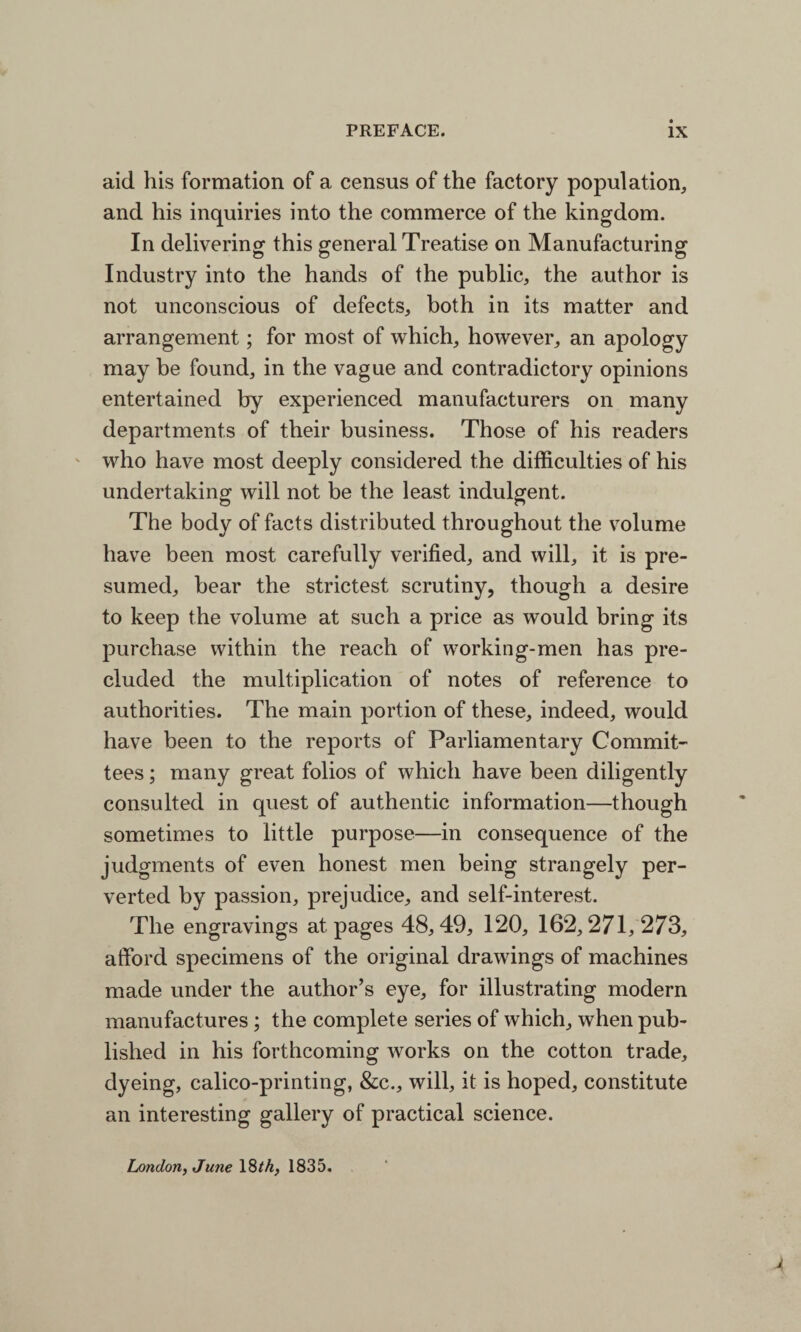 aid his formation of a census of the factory population, and his inquiries into the commerce of the kingdom. In delivering this general Treatise on Manufacturing Industry into the hands of the public, the author is not unconscious of defects, both in its matter and arrangement; for most of which, however, an apology may be found, in the vague and contradictory opinions entertained by experienced manufacturers on many departments of their business. Those of his readers who have most deeply considered the difficulties of his undertaking will not be the least indulgent. The body of facts distributed throughout the volume have been most carefully verified, and will, it is pre¬ sumed, bear the strictest scrutiny, though a desire to keep the volume at such a price as would bring its purchase within the reach of working-men has pre¬ cluded the multiplication of notes of reference to authorities. The main portion of these, indeed, would have been to the reports of Parliamentary Commit¬ tees ; many great folios of which have been diligently consulted in quest of authentic information—though sometimes to little purpose—in consequence of the judgments of even honest men being strangely per¬ verted by passion, prejudice, and self-interest. The engravings at pages 48,49, 120, 162,271,273, afford specimens of the original drawings of machines made under the author’s eye, for illustrating modern manufactures; the complete series of which, when pub¬ lished in his forthcoming works on the cotton trade, dyeing, calico-printing, &c., will, it is hoped, constitute an interesting gallery of practical science. London, June 18th, 1835.